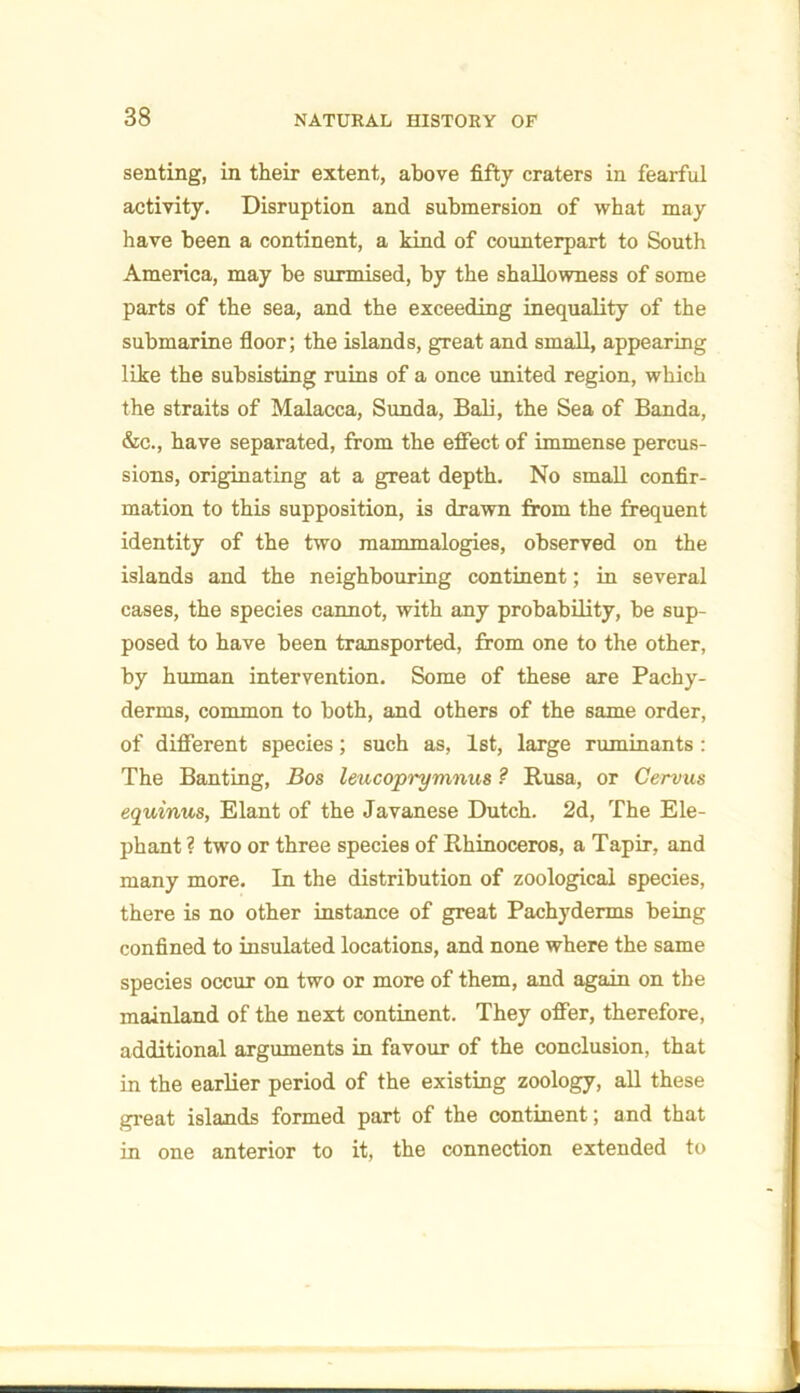 senting, in their extent, above fifty craters in fearful activity. Disruption and submersion of what may have been a continent, a kind of counterpart to South America, may be surmised, by the shallowness of some parts of the sea, and the exceeding inequality of the submarine floor; the islands, great and small, appearing like the subsisting ruins of a once united region, which the straits of Malacca, Sunda, Bali, the Sea of Banda, &c., have separated, from the effect of immense percus- sions, originating at a great depth. No small confir- mation to this supposition, is drawn from the frequent identity of the two mammalogies, observed on the islands and the neighbouring continent; in several cases, the species cannot, with any probability, be sup- posed to have been transported, from one to the other, by human intervention. Some of these are Pachy- derms, common to both, and others of the same order, of different species; such as, 1st, large ruminants: The Banting, Bos leucoprymnus ? Rusa, or Oervus equinus, Elant of the Javanese Dutch. 2d, The Ele- phant ? two or three species of Rhinoceros, a Tapir, and many more. In the distribution of zoological species, there is no other instance of great Pachyderms being confined to insulated locations, and none where the same species occur on two or more of them, and again on the mainland of the next continent. They offer, therefore, additional arguments in favour of the conclusion, that in the earlier period of the existing zoology, all these great islands formed part of the continent; and that in one anterior to it, the connection extended to