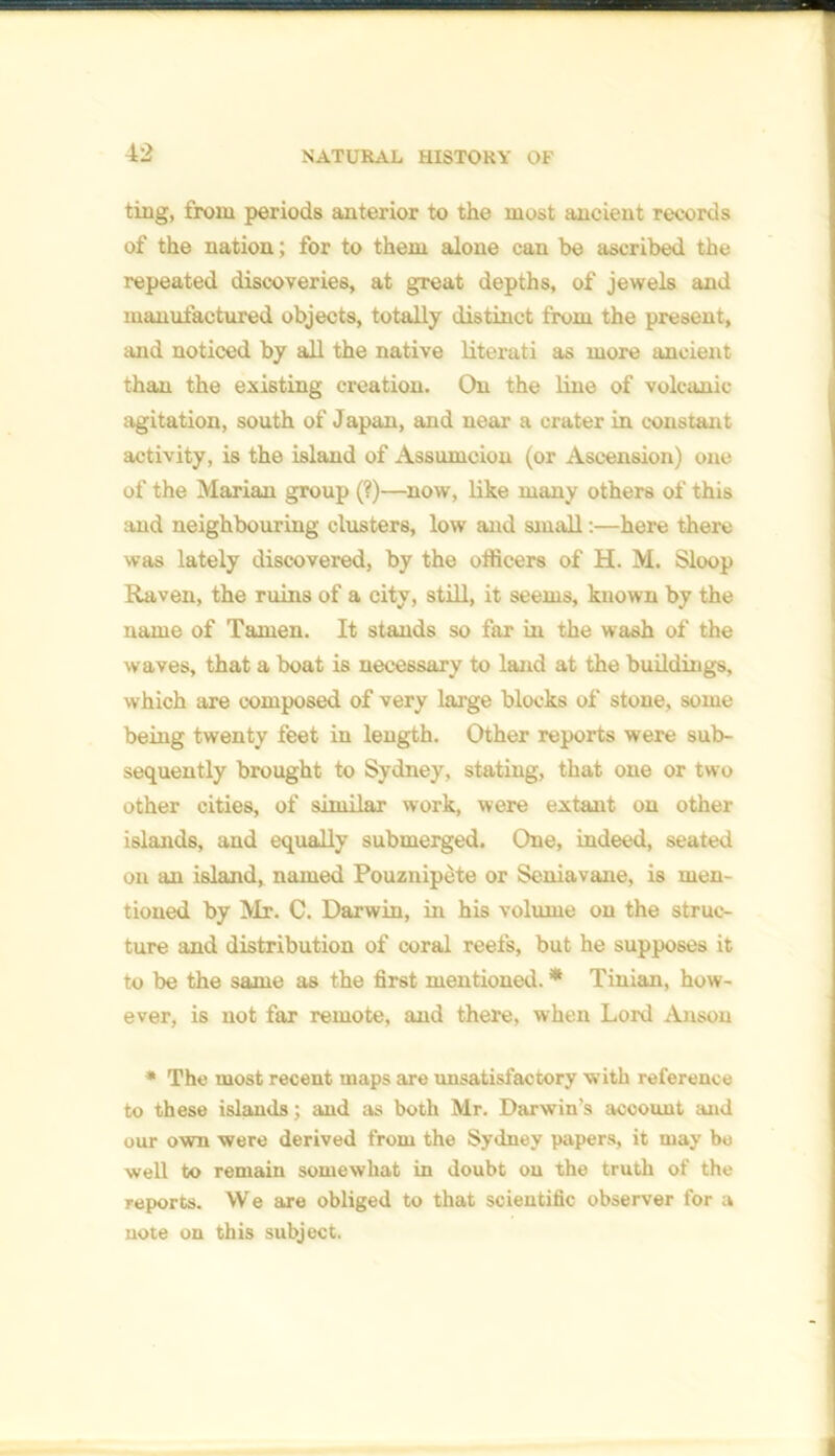 ting, from periods anterior to the most ancient records of the nation; for to them alone can be ascribed the repeated discoveries, at great depths, of jewels and manufactured objects, totally distinct from the present, mid noticed by all the native literati as more ancient than the existing creation. On the line of volcanic agitation, south of Japan, and near a crater in constant activity, is the island of Assumciou (or Ascension) one of the Marian group (?)—now, like many others of this and neighbouring clusters, low and small:—here there was lately discovered, by the officers of H. M. Sloop Raven, the ruins of a city, still, it seems, known by the name of Tamen. It stands so far in the wash of the waves, that a boat is necessary to land at the buildings, which are composed of very large blocks of stone, some being twenty feet in length. Other reports were sub- sequently brought to Sydney, stating, that one or two other cities, of similar work, were extant on other islands, and equally submerged. One, indeed, seated on an island, named Pouznipete or Seniavane, is men- tioned by Mr. C. Darwin, in his volume on the struc- ture and distribution of coral reefs, but he supposes it to be the same as the first mentioned. * Tinian, how- ever, is not far remote, and there, when Lord Anson * The most recent maps are unsatisfactory with reference to these islands; and as both Mr. Darwin’s account and our own were derived from the Sydney papers, it may bo well to remain somewhat in doubt on the truth of the reports. We are obliged to that scientific observer for a uote on this subject.