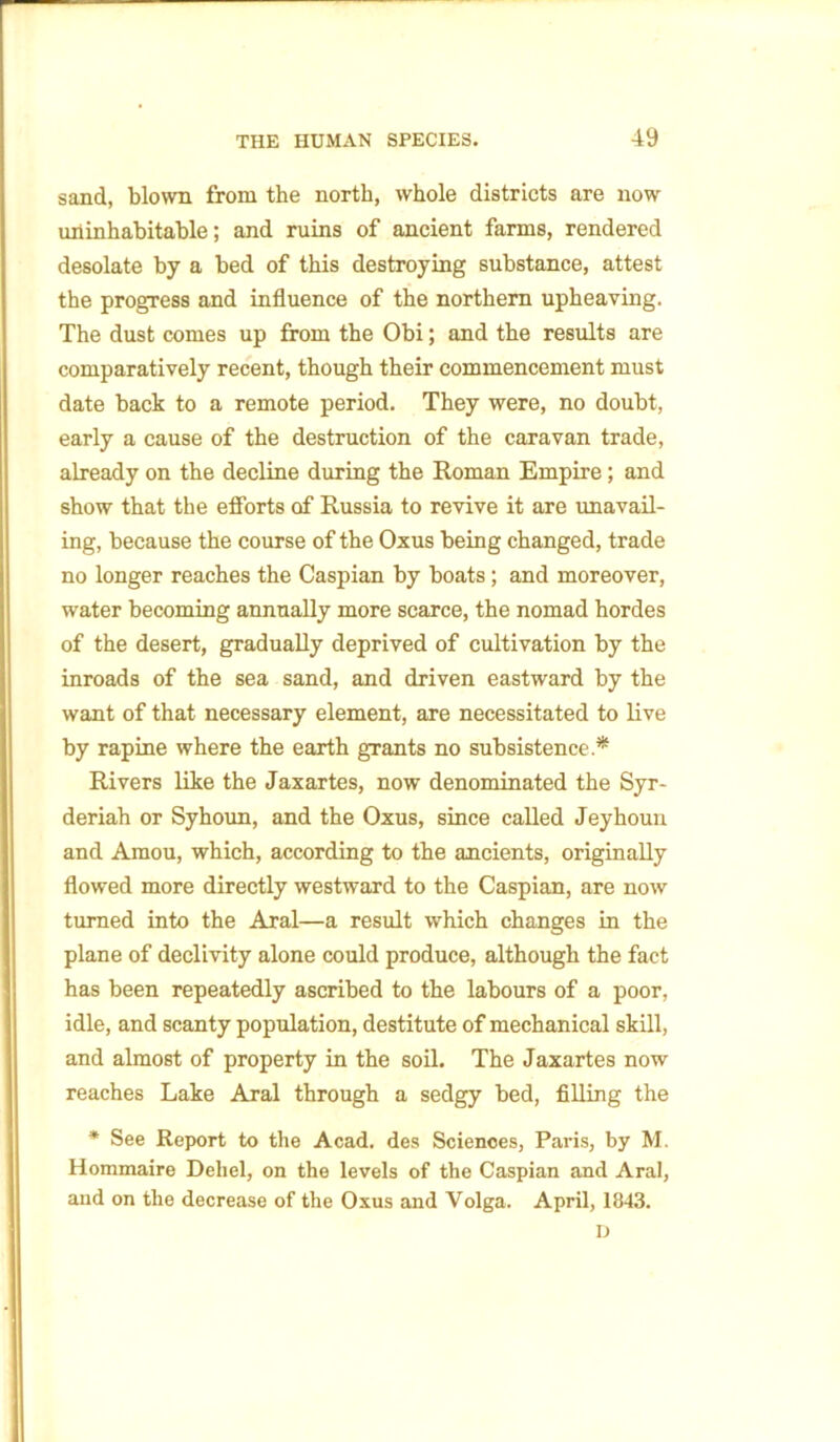 sand, blown from the north, whole districts are now uninhabitable; and ruins of ancient farms, rendered desolate by a bed of this destroying substance, attest the progress and influence of the northern upheaving. The dust comes up from the Obi; and the results are comparatively recent, though their commencement must date back to a remote period. They were, no doubt, early a cause of the destruction of the caravan trade, already on the decline during the Roman Empire; and show that the efforts of Russia to revive it are unavail- ing, because the course of the Oxus being changed, trade no longer reaches the Caspian by boats; and moreover, water becoming annually more scarce, the nomad hordes of the desert, gradually deprived of cultivation by the inroads of the sea sand, and driven eastward by the want of that necessary element, axe necessitated to live by rapine where the earth grants no subsistence .* Rivers like the Jaxartes, now denominated the Syr- deriah or Syhoun, and the Oxus, since called Jeyhoun and Amou, which, according to the ancients, originally flowed more directly westward to the Caspian, are now turned into the Aral—a result which changes in the plane of declivity alone could produce, although the fact has been repeatedly ascribed to the labours of a poor, idle, and scanty population, destitute of mechanical skill, and almost of property in the soil. The Jaxartes now reaches Lake Aral through a sedgy bed, filling the * See Report to the Acad, des Sciences, Paris, by M. Hommaire Deliel, on the levels of the Caspian and Aral, and on the decrease of the Oxus and Volga. April, 1843. ij