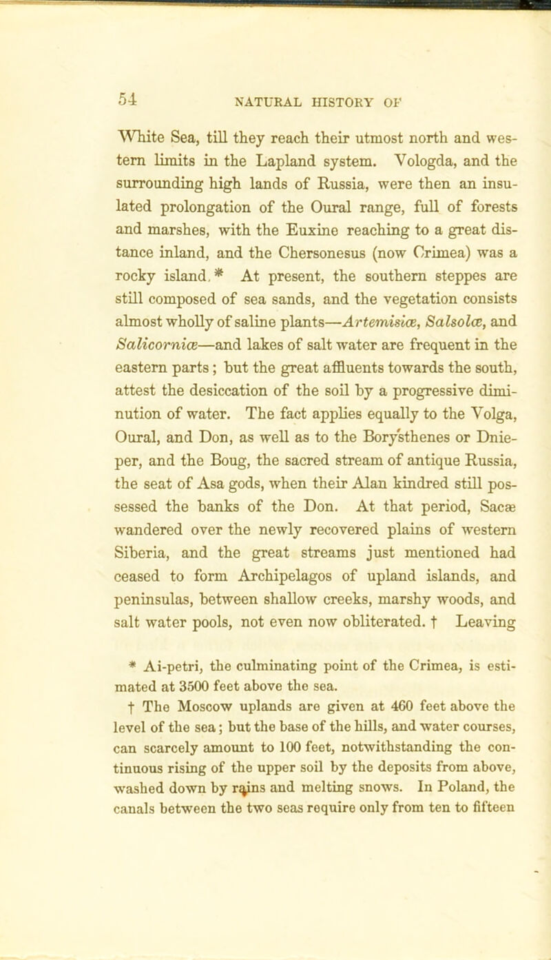 White Sea, till they reach their utmost north and wes- tern limits in the Lapland system. Vologda, and the surrounding high lands of Russia, were then an insu- lated prolongation of the Oural range, full of forests and marshes, with the Euxine reaching to a great dis- tance inland, and the Chersonesus (now Crimea) was a rocky island,* At present, the southern steppes are still composed of sea sands, and the vegetation consists almost wholly of saline plants—Artemisice, Salsolce, and Salicornice—and lakes of salt water are frequent in the eastern parts; but the great affluents towards the south, attest the desiccation of the soil by a progressive dimi- nution of water. The fact applies equally to the Volga, Oural, and Don, as well as to the Borysthenes or Dnie- per, and the Boug, the sacred stream of antique Russia, the seat of Asa gods, when their Alan kindred still pos- sessed the banks of the Don. At that period, Sac* wandered over the newly recovered plains of western Siberia, and the great streams just mentioned had ceased to form Archipelagos of upland islands, and peninsulas, between shallow creeks, marshy woods, and salt water pools, not even now obliterated, t Leaving * Ai-petri, the culminating point of the Crimea, is esti- mated at 3500 feet above the sea. f The Moscow uplands are given at 460 feet above the level of the sea; but the base of the hills, and water courses, can scarcely amount to 100 feet, notwithstanding the con- tinuous rising of the upper soil by the deposits from above, washed down by nyns and melting snows. In Poland, the canals between the two seas require only from ten to fifteen