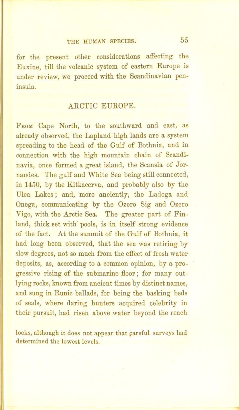 for the present other considerations affecting the Euxine, till the volcanic system of eastern Europe is under review, we proceed with the Scandinavian pen- insula. ARCTIC EUROPE. From Cape North, to the southward and east, as already observed, the Lapland high lands are a system spreading to the head of the Gulf of Bothnia, and in connection with the high mountain chain of Scandi- navia, once formed a great island, the Scansia of Jor- nandes. The gulf and White Sea being still connected, in 1450, by the Kitkacerva, and probably also by the Ulea Lakes; and, more anciently, the Ladoga and Onega, communicating by the Ozero Sig and Ozero Vigo, with the Arctic Sea. The greater part of Fin- land, thick set with' pools, is in itself strong evidence of the fact. At the summit of the Gulf of Bothnia, it had long been observed, that the sea was retiring by slow degrees, not so much from the effect of fresh water deposits, as, according to a common opinion, by a pro- gressive rising of the submarine floor; for many out- lying rocks, known from ancient times by distinct names, and sung in Runic ballads, for being the basking beds of seals, where daring hunters acquired celebrity in their pursuit, had risen above water beyond the reach locks, although it does not appear that pareful surveys had determined the lowest levels.