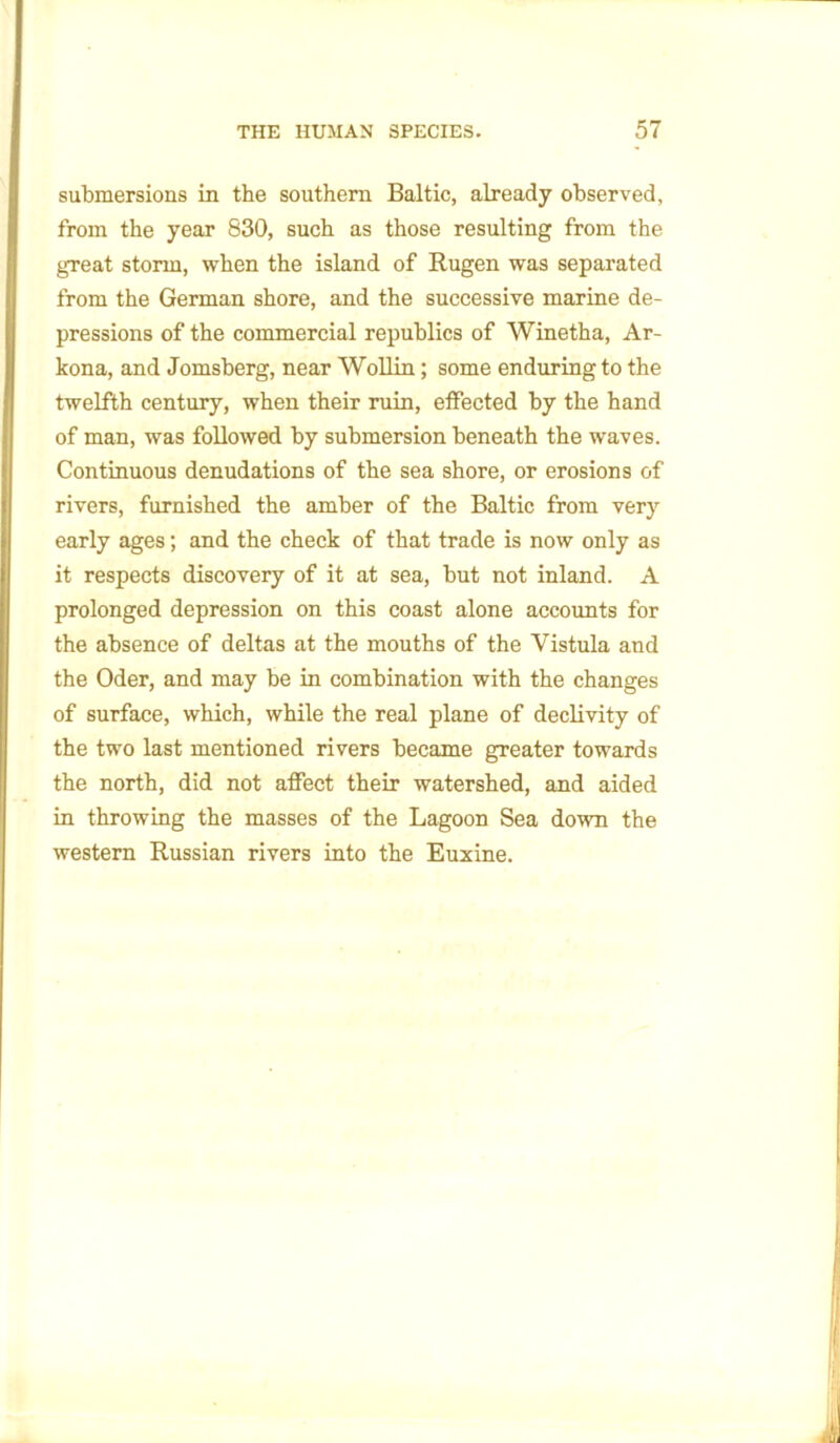 submersions in the southern Baltic, already observed, from the year 830, such as those resulting from the great storm, when the island of Rugen was separated from the German shore, and the successive marine de- pressions of the commercial republics of Winetha, Ar- kona, and Jomsberg, near Wollin; some enduring to the twelfth century, when their ruin, effected by the hand of man, was followed by submersion beneath the waves. Continuous denudations of the sea shore, or erosions of rivers, furnished the amber of the Baltic from very early ages; and the check of that trade is now only as it respects discovery of it at sea, but not inland. A prolonged depression on this coast alone accounts for the absence of deltas at the mouths of the Vistula and the Oder, and may be in combination with the changes of surface, which, while the real plane of declivity of the two last mentioned rivers became greater towards the north, did not affect their watershed, and aided in throwing the masses of the Lagoon Sea down the western Russian rivers into the Euxine.