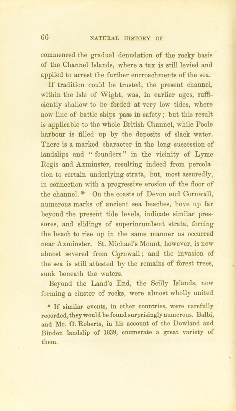 commenced the gradual denudation of the rocky basis of the Channel Islands, where a tax is still levied and applied to arrest the further encroachments of the sea. If tradition could be trusted, the present channel, within the Isle of Wight, was, in earlier ages, suffi- ciently shallow to be forded at very low tides, where now line of battle ships pass in safety; but this result is applicable to the whole British Channel, while Poole harbour is filled up by the deposits of slack water. There is a marked character in the long succession of landslips and “ founders ” in the vicinity of Lyme Regis and Axminster, resulting indeed from percola- tion to certain underlying strata, but, most assuredly, in connection with a progressive erosion of the floor of the channel. * On the coasts of Devon and Cornwall, numerous marks of ancient sea beaches, hove up far beyond the present tide levels, indicate similar pres- sures, and slidings of superincumbent strata, forcing the beach to rise up in the same manner as occurred near Axminster. St. Michael’s Mount, however, is now almost severed from Cornwall; and the invasion of the sea is still attested by the remains of forest trees, sunk beneath the waters. Beyond the Land’s End, the Scilly Islands, now forming a cluster of rocks, were almost wholly united * If similar events, in other countries, were carefully recorded, they would be found surprisingly numerous. Balbi, and Mr. G. Roberts, in his account of the Dowland and Bindon landslip of 1839, enumerate a great variety of them.