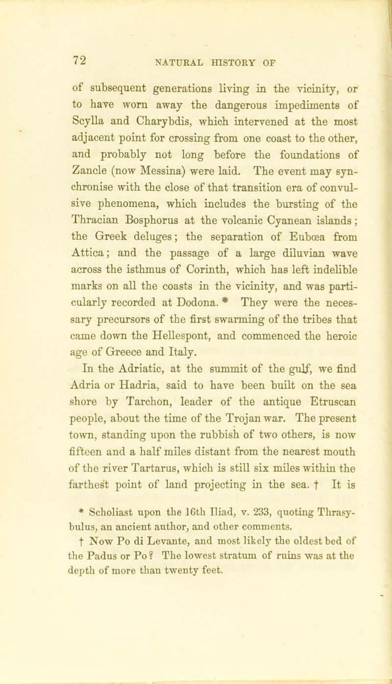 of subsequent generations living in the vicinity, or to have worn away the dangerous impediments of Scylla and Charybdis, which intervened at the most adjacent point for crossing from one coast to the other, and probably not long before the foundations of Zancle (now Messina) were laid. The event may syn- chronise with the close of that transition era of convul- sive phenomena, which includes the bursting of the Thracian Bosphorus at the volcanic Cyanean islands; the Greek deluges; the separation of Euboea from Attica; and the passage of a large diluvian wave across the isthmus of Corinth, which has left indelible marks on all the coasts in the vicinity, and was parti- cularly recorded at Dodona. * They were the neces- sary precursors of the first swarming of the tribes that came down the Hellespont, and commenced the heroic age of Greece and Italy. In the Adriatic, at the summit of the gulf, we find Adria or Hadria, said to have been built on the sea shore by Tarchon, leader of the antique Etruscan people, about the time of the Trojan war. The present town, standing upon the rubbish of two others, is now fifteen and a half miles distant from the nearest mouth of the river Tartarus, which is still six miles within the farthest point of land projecting in the sea. f It is * Scholiast upon the 16th Iliad, v. 233, quoting Thrasy- bulus, an ancient author, and other comments. f Now Po di Levante, and most likely the oldest bed of the Padus or Po? The lowest stratum of ruins was at the depth of more than twenty feet.