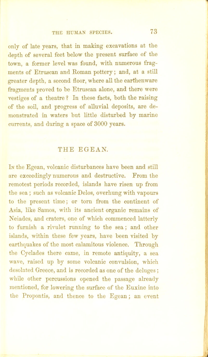 only of late years, that in making excavations at the depth of several feet below the present surface of the town, a former level was found, with numerous frag- ments of Etruscan and Roman pottery; and, at a still greater depth, a second floor, where all the earthenware fragments proved to be Etruscan alone, and there were vestiges of a theatre ? In these facts, both the raising of the soil, and progress of alluvial deposits, are de- monstrated in waters but little disturbed by marine currents, and during a space of 3000 years. THE EGEAN. In the Egean, volcanic disturbances have been and still are exceedingly numerous and destructive. From the remotest periods recorded, islands have risen up from the sea ; such as volcanic Delos, overhung with vapours to the present time; or torn from the continent of Asia, like Samos, with its ancient organic remains of Neiades, and craters, one of which commenced latterly to furnish a rivulet running to the sea; and other islands, within these few years, have been visited by earthquakes of the most calamitous violence. Through the Cyclades there came, in remote antiquity, a sea wave, raised up by some volcanic convulsion, which desolated Greece, and is recorded as one of the deluges; while other percussions opened the passage already mentioned, for lowering the surface of the Euxine into the Propontis, and thence to the Egean; an event