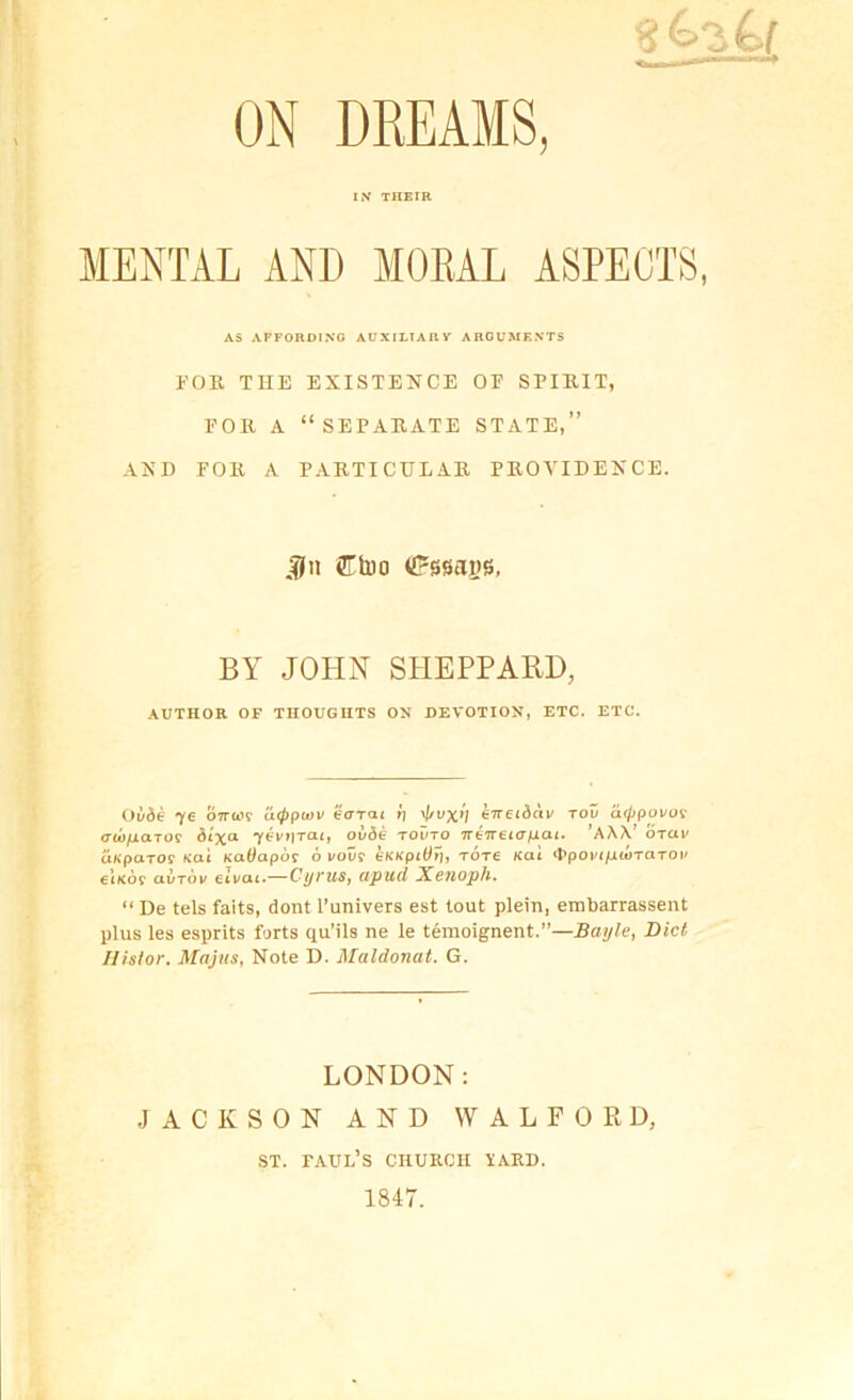 ON DREAMS, IN THEIR MENTAL AND MOEAL ASPECTS, AS AFFORDING AUXILIARY ARGUMENTS EOR THE EXISTENCE OF SPIRIT, rOK A “SEPARATE STATE,” AND EOK A PAKTICDLAR PROVIDENCE. JJn Ctoo (Jrssaiis, BA JOHN SHEPPARD, .\UTHOR OF THOUGHTS ON DEVOTION, ETC. ETC. Ov6e '(£ OTra'r atppuiv earat tj ^vx’l eneidav Tou a(jjpovoi- VW/lCtTO? y^Vt)TCLlj OuSt: TOl'TO 7r67Tet<r/JCU. AW OTUV ixHparoi Kai KaOapot 6 i/oi/f tKKpitirj, Tore Kai ‘PpovifiiOTaTOV €ik6? avTov eivai.—Cyrus, apud Xejioph, “ De tels faits, dont I’univers est tout plein, embarrassent plus les esprits forts qu’ils ne le tenioignent.”—Bayle, Biel Ilistor. Majns, Note D. Maldonat. G. LONDON: JACKSON AND W ALFORD, ST. Paul’s church yard. 1847.