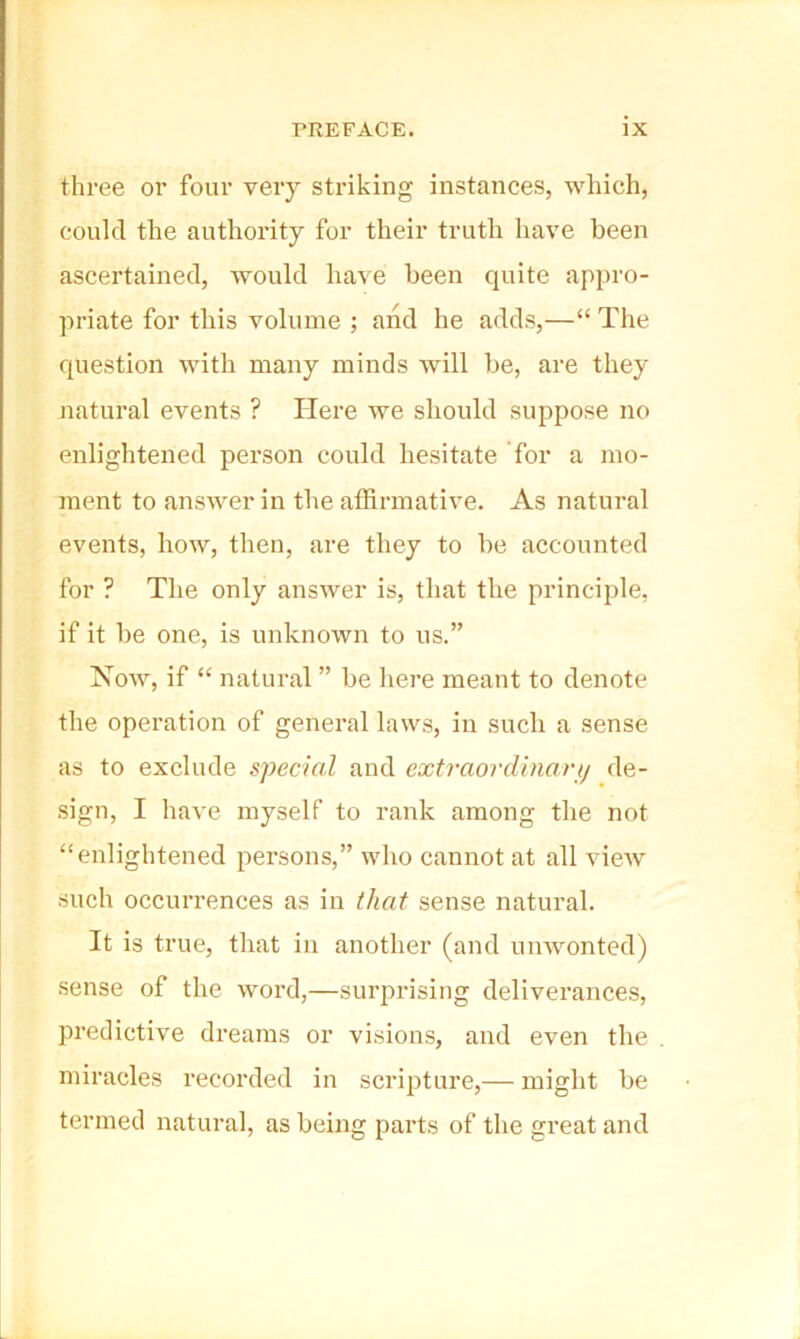 three or four very striking instances, which, could the authority for their truth have been ascertained, would have been quite appro- priate for this volume ; and he adds,—“ The question with many minds will be, are they natural events ? Here we should suppose no enlightened person could hesitate for a mo- ment to answer in the affirmative. As natural events, how, then, are they to be accounted for ? The only answer is, that the principle, if it be one, is unknown to us.” Now, if “ natural ” be here meant to denote the operation of general laws, in such a sense as to exclude special and extraordinarij de- sign, I have myself to rank among the not “enlightened persons,” who cannot at all view such occurrences as in that sense natural. It is true, that in another (and umvonted) sense of the word,—surprising deliverances, predictive dreams or visions, and even the miracles recorded in scripture,— might be termed natural, as being parts of the great and