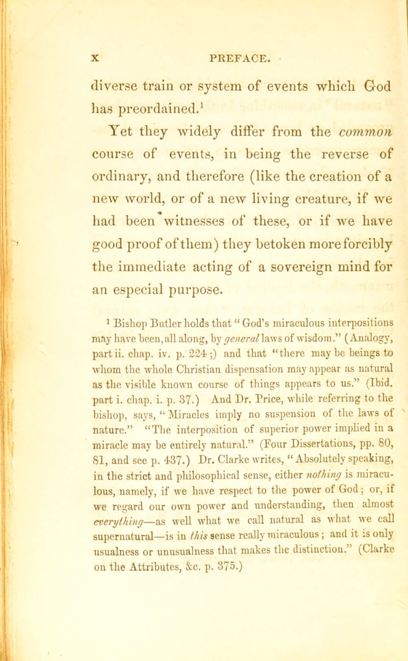 diverse train or system of events wliicli God lias preordained.' Yet they widely differ from the common course of events, in being the reverse of ordinary, and therefore (like the creation of a new world, or of a new living creature, if we had been witnesses of these, or if we have good proof of them) they betoken more forcibly the immediate acting of a sovereign mind for an especial purpose. ' Bislioj) Butler holds that “ God’s miraculous interpositions may have been,all along, by general\vc\ys, of wisdom.” (Analogy, partii. chap. iv. p. 224;) and that “there maybe beings to wliom the whole Christian dispensation may appear as natural as the visible known course of things appears to us.” (Ibid, part i. chap. i. p. 37.) And Dr. Price, while referring to the bishop, says, “ liliracles imply no suspension of tlie laws ot nature.” “Tlie interposition of superior power implied in a miracle may be entirely natural.” (Pour Dissertations, pp. 80, 81, and see p. 437.) Dr. Clarke writes, “ Absolutely speaking, in the strict and philosophical sense, either nothing is miracu- lous, namely, if we have respect to the power of God; or, if we regard our own power and understanding, then almost everything—as well what we call natural as what we call supernatural—is in this sense really miraculous; and it :s only usualness or unusualness that makes the distinction. ’ (Clarke on the Attributes, &c. p. 375.)