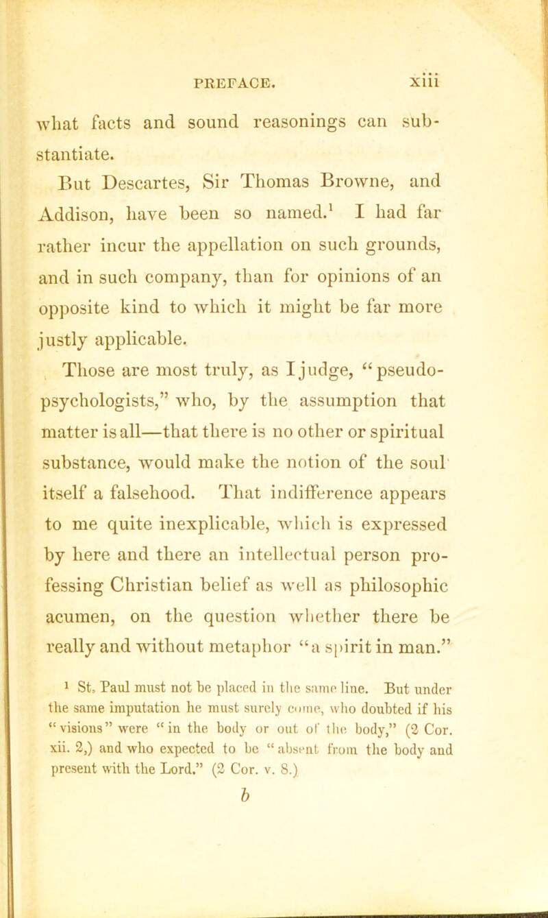 what facts and sound reasonings can sub- stantiate. But Descartes, Sir Thomas Browne, and Addison, have been so named.' I had far rather incur the appellation on such grounds, and in such company, than for opinions of an opposite kind to Avhich it might be far more justly applicable. Those are most truly, as I judge, “pseudo- psychologists,” who, by the assumption that matter is all—that there is no other or spiritual substance, would make the notion of the soul itself a falsehood. That indifference appears to me quite inexplicable, wliich is expressed by here and there an intellectual person pro- fessing Christian belief as well as philosophic acumen, on the question wlietlier there be I’eally and without metaphor “a spirit in man.” * St, Paul must not be placed in tlie same line. But under the same imputation he must surely euine, who doubted if his “visions” were “in the body or out of tlie body,” (2 Cor. xii. 2,) and who expected to be “ aijsent from the body and present with the Lord.” (2 Cor. v. 8.) h