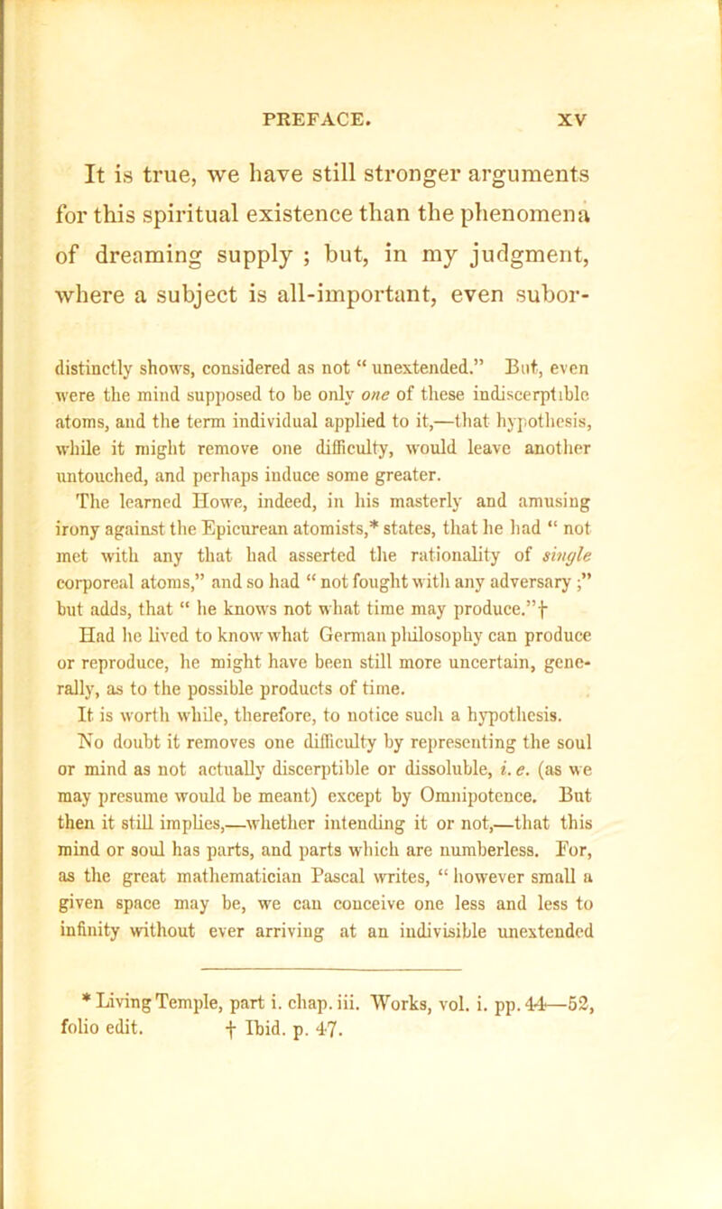 It is true, we have still stronger arguments for this spiritual existence than the phenomena of dreaming supply ; but, in my judgment, where a subject is all-important, even subor- (listinctly shows, considered as not “ unextended.” But, even were the mind supposed to be only one of these indiscerptible atoms, and tlie term individual applied to it,—that hypothesis, while it might remove one difficulty, would leave another untouched, and perhaps induce some greater. Tlie learned Howe, indeed, in his masterly and amusing irony against the Epicurean atomists,* states, that he had “ not met with any that had asserted the rationality of single corporeal atoms,” and so had “ not fought witli any adversary but adds, that “ he know's not wh.at time may produce.”f Had he lived to know what German pliilosophy can produce or reproduce, he might have been still more uncertain, gene- rally, as to the possible products of time. It is worth while, therefore, to notice sucli a hypothesis. Ho doubt it removes one difficulty by representing the soul or mind as not actually discerptible or dissoluble, t. e. (as we may presume would be meant) except by Omnipotence. But then it still implies,—whether intending it or not,—that this mind or soul has parts, and parts which are numberless. Eor, as the great mathematician Pascal writes, “ however small a given space may be, we can conceive one less and less to infinity without ever arriving at an indivisible unextended * Living Temple, part i. chap. iii. Works, vol. i. pp. 44—63, folio edit. f Ibid. p. 47.