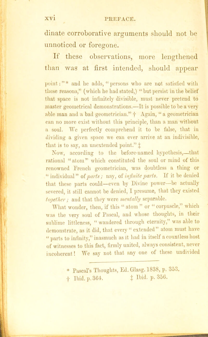 dinate corroborative arguments should not be unnoticed or foresone. If these observations, more lengthened than was at first intended, should appear point: ” * and he adds, “ persons who are not satisfied with these reasons,” (ndricli he had stated,) “ hut persist in the belief that space is not infinitely divisible, must never pretend to master geometrical demonstrations.—It is possible to be a very able man and a bad geometrician.” f Again, “ a geometrician can no more exist without this principle, than a man without a soul. lYe iserfeetly comprehend it to be false, that in dividing a given space we can ever arrive at an indivisible, tliat is to say, an unextcnded point.” j Now, according to the before-named liypothcsis,—that rational “atom” whieli constituted tlie soul or mind of this renowned rrench geometrician, was doubtless a thing or “ individual” ofjMr/s; nay, of infiniieparts. If it be denied tliat these ]>arts could—even hy Divine power—he actually severed, it still cannot be denied, I presume, tliat they existed ioyether ; and that they were ruentally separable. What wonder, then, if this “ atom ” or “ corpuscle,” whicli was tlie very soul of Pascal, and whose thoughts, in their sublime littleness, “ wandered through eternity,” was able to demonstrate, as it did, that every “ extended” atom must have “ parts to infinity,” inasmuch as it had in itself a countless host of witnesses to this fact, firmly united, always consistent, ne\er incoherent! We say not that any one of these nndiiided * Pascal’s Thoughts, Ed. Glasg. 1838, p. 353. t Ibid. p.3GI. X V-