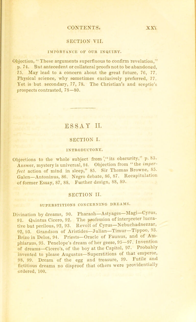 SECTION VII. IMPORTANCE OF OUR INQUIRY. Objection, “ These arguments superfluous to confirm revelation,” p. 74. But antecedent or collateral proofs not to be abandoned, 75. May lead to a concern about the great future, 76, 77. Physical science, why sometimes exclusively preferred, 77. Yet is but secondary, 77, 78. The Christian’s and sceptic’s prospects contrasted, 78—80. ESSAY II. SECTION I. INTRODUCTORY. Objections to the whole subject from',‘“'Is obscurity,” p. 83. Answer, mystery is universal, 84. Objection from “the impcr- fect action of mind in sleep,” 85. Sir Thomas Browne, 85. Galen—Antoninus, 86. Negro debate, 86, 87. Recapitulation of former Essay, 87, 88. Further design, 88, 89. SECTION II. SUPERSTITIONS CONCERNING DREAMS. Divination by dreams, 90. Pharaoh—Astyages—Magi—Cyrus, 91. Quintus Cicero, 92. The profession of interpreter lucra- tive but perilous, 92, 93. Revolt of Cyrus—Nebuchadnezzar, 92, 93. Grandson of Aristides—Julian—Timur—Tippoo, 93. Brizo in Delos, 94. Priests—Oracle of Faunus, and of Atn- phiaraus, 95. Penelope’s dream of her geese, 95—97. Invention of dreams—Cicero’s, of the boy at the Capitol, 97. Probably invented to please Augustus—Superstitions of that emperor, 98, 99. Dream of the egg and treasure, 99. Futile and fictitious dreams no disproof that others were providentially ordered, 100.