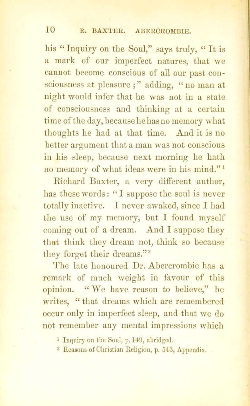 his “ Inquiry on the Soul,” says truly, “ It is a mark of our imperfect natures, that we cannot become conscious of all our past con- sciousness at pleasure ; ” adding, “ no man at night would infer that he was not in a state of consciousness and thinking at a certain time of the day, because he has no memory what thoughts he had at that time. And it is no better argument that a man was not conscious in his sleep, because next morning he hath no memory of what ideas were in his mind.” * Richard Baxter, a very different author, has these words: “ I suppose the soul is never totally inactive. I never awaked, since I had the use of my memory, but I found myself coming out of a dream. And I suppose they that think they dream not, think so because they forget their dreams.”^ The late honoured Dr. Abercrombie has a remark of much weight in favour of this opinion. “ We have reason to believe,” he writes, “ that dreams which are remembered occur only in imperfect sleep, and that Ave do not remember any mental impressions Avhich ' Inquiry on the Soul, p. l‘I9, abridged. 2 Reasons of Cliristian Religion, p. 54-3, Appendix.