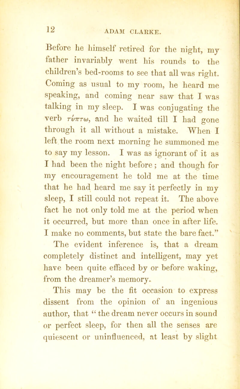 ADAM CLARKE. Before he himself retired for the night, my father invariably went his rounds to the ehildren’s bed-rooms to see that all was right. Coming as usual to my room, he heard me speaking, and coming near saw that I was talking in my sleep. I was conjugating the verb rvTrru), and he waited till I had gone through it all without a mistake. When I left the room next morning he summoned me to say my lesson. I was as ignorant of it as I had been the night before; and though for my encouragement he told me at the time that he had heard me say it perfectly in my sleep, I still could not repeat it. The above fact he not only told me at the period when it occurred, but more than once in after life. I make no comments, but state the bare fact.” The evident inference is, that a dream completely distinct and intelligent, may yet have been quite effaced by or before waking, from the dreamer’s memory. Tliis may be the fit occasion to express dissent from the opinion of an ingenious author, that “ the dream never occurs in sound or perfect sleep, for then all the senses are quiescent or uninfluenced, at least by .slight