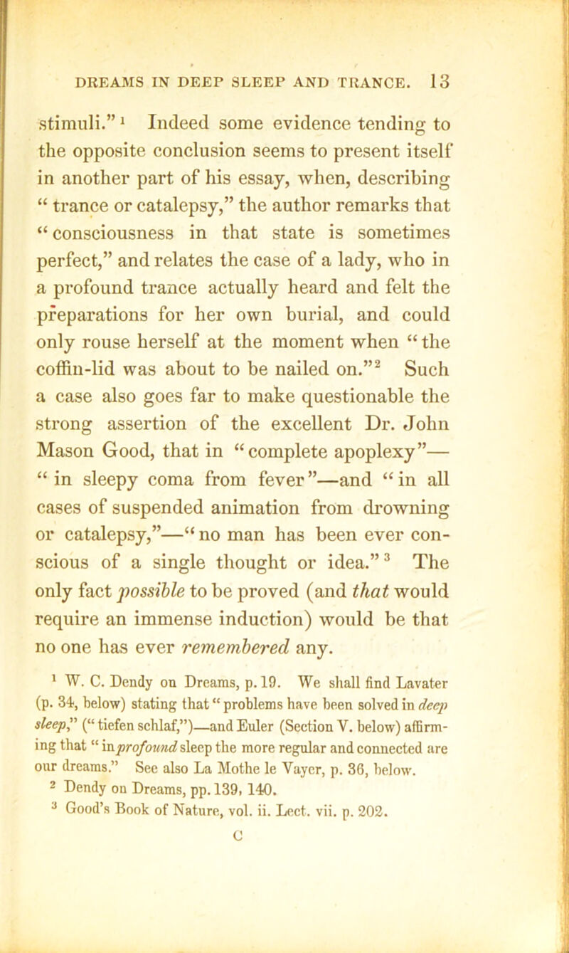 stimuli.”' Indeed some evidence tending to the opposite conclusion seems to present itself in another part of his essay, Avhen, describing “ trance or catalepsy,” the author remarks that “ consciousness in that state is sometimes perfect,” and relates the case of a lady, who in a profound trance actually heard and felt the preparations for her own bui-ial, and could only rouse herself at the moment when “ the coffin-lid was about to be nailed on.”^ Such a case also goes far to make questionable the strong assertion of the excellent Dr. John Mason Good, that in “complete apoplexy”— “ in sleepy coma from fever ”—and “ in all cases of suspended animation from drowning or catalepsy,”—“ no man has been ever con- scious of a single thought or idea.”“ The only fact possible to be proved (and that would require an immense induction) would be that no one has ever remembered any. * W. C. Dendy on Dreams, p. 19. We shall find Lavater (p. 34, below) stating that “ problems have been solved in deep sleep” (“ tiefen schlaf,”)—and Euler (Section V. below) affirm- ing that “ mprofound sleep the more regular and connected are our dreams.” See also La Mothe le Vaycr, p. 36, below. 2 Dendy on Dreams, pp. 139,140. ^ Good’s Book of Nature, vol. ii. Lect. vii. p. 202. C