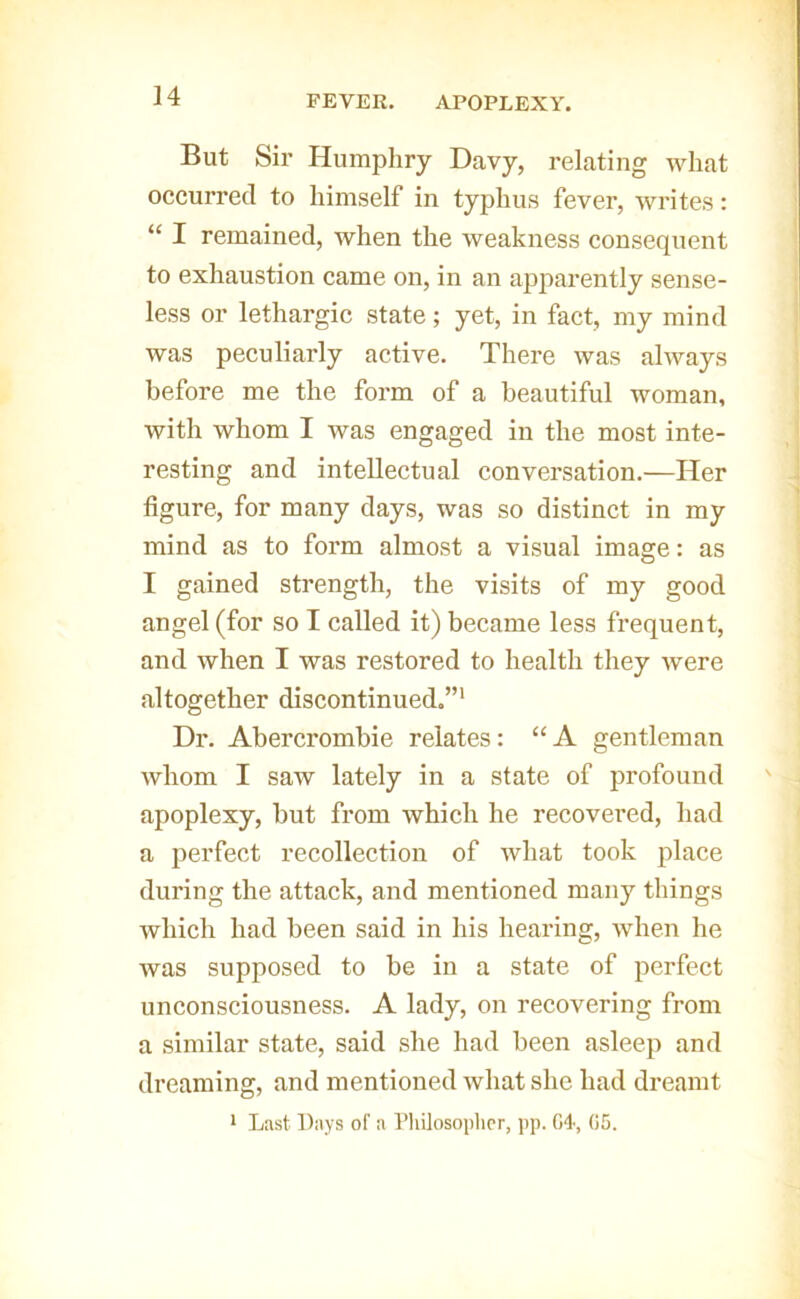 FEVER. APOPLEXY. But Sir Humphry Davy, relating what occurred to himself in typhus fever, writes: “ I remained, when the weakness consequent to exhaustion came on, in an apparently sense- less or lethargic state; yet, in fact, my mind was peculiarly active. There was always before me the form of a beautiful woman, with whom I was engaged in the most inte- resting and intellectual conversation.—Her figure, for many days, was so distinct in my mind as to form almost a visual image: as I gained strength, the visits of my good angel (for so I called it) became less frequent, and when I was restored to health they were altogether discontinued.”' Dr. Abercrombie relates: “ A gentleman whom I saw lately in a state of profound apoplexy, but from which he recovered, had a perfect recollection of what took place during the attack, and mentioned many things which had been said in his hearing, when he was supposed to be in a state of perfect unconsciousness. A lady, on recovering from a similar state, said she had been asleep and dreaming, and mentioned what she had dreamt * Last Days of a Pliilosoplipr, pp. 04, 05.