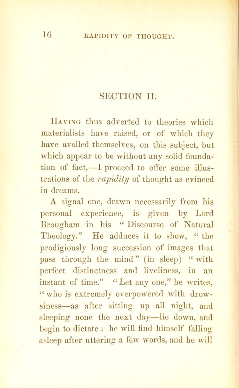 im>IDITY OF THOUGHT. SECTION II. Having thus adverted to theories which materialists have raised, or of which they have availed themselves, on this subject, but which appear to be without any solid founda- tion of fact,—I proceed to offer some illus- trations of the 7'apidity of thought as evinced in dreams. A signal one, drawn necessarily from his personal experience, is given by Lord Brougham in his “ Discourse of Natural Theology.” He adduces it to show, “ the prodigiously long succession of images that pass through the mind ” (in sleep) “ with perfect distinctness and liveliness, in an instant of time.” “ Let any one,” he writes, “ who is extremely overpowered with drow- siness—as after sitting up all night, and sleeping none the next day—lie down, and begin to dictate : he will find himself falling asleep after uttering a few words, and he will