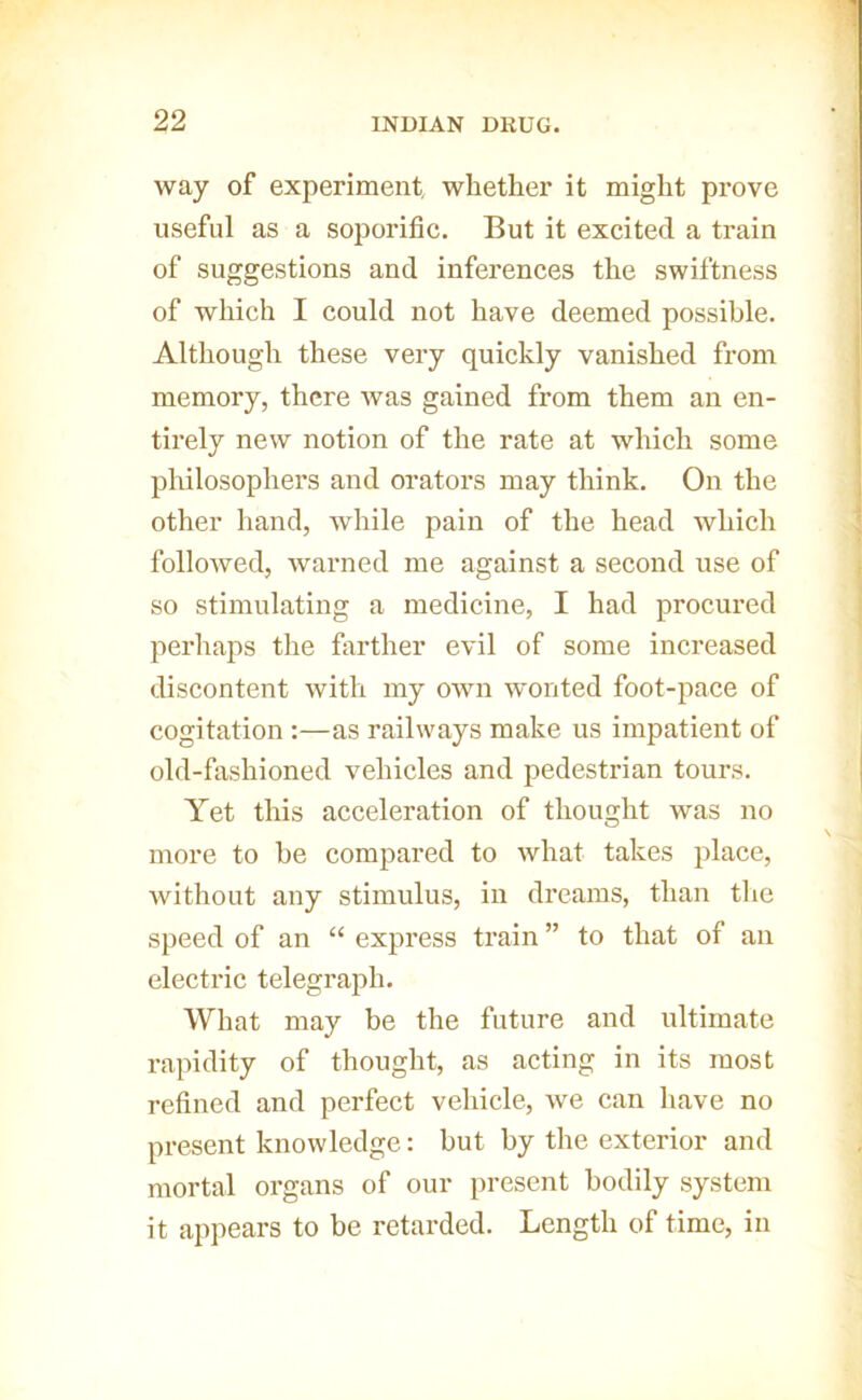 way of experiment, whether it might prove useful as a soporific. But it excited a train of suggestions and inferences the swiftness of which I could not have deemed possible. Although these very quickly vanished from memory, there was gained from them an en- tirely new notion of the rate at which some philosophers and orators may think. On the other hand, while pain of the head which followed, warned me against a second use of so stimulating a medicine, I had procured perhaps the fiirther evil of some increased discontent with my oivn wonted foot-pace of cogitation :—as railways make us impatient of old-fashioned vehicles and pedestrian tours. Yet this acceleration of thought was no more to be compared to what takes place, Avithout any stimulus, in dreams, than the speed of an “ express train ” to that of an electric telegraph. What may be the future and ultimate rapidity of thought, as acting in its most refined and perfect vehicle, we can have no present knowledge: but by the exterior and mortal organs of our present bodily system it appears to be retarded. Length of time, in