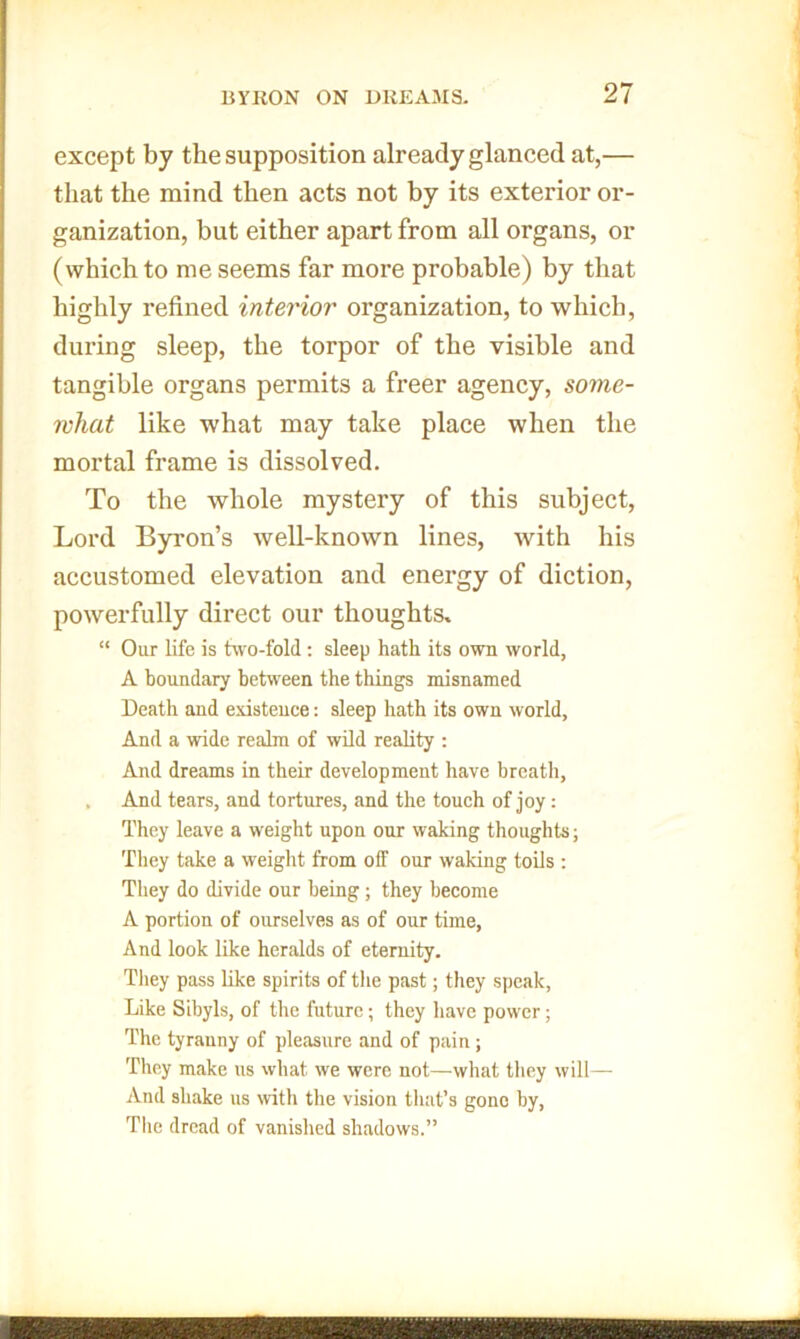 except by the supposition already glanced at,— that the mind then acts not by its exterior or- ganization, but either apart from all organs, or (which to me seems far more probable) by that highly refined interior organization, to which, during sleep, the torpor of the visible and tangible organs permits a freer agency, some- what like what may take place when the mortal frame is dissolved. To the whole mystery of this subject, Lord Byron’s well-known lines, with his accustomed elevation and energy of diction, powerfully direct our thoughts, “ Our life is hvo-fold; sleep hath its own world, A boundary between the things misnamed Death and existence: sleep hath its own world, And a wide realm of wild reality ; And dreams in their development have breath, . And tears, and tortures, and the touch of joy: They leave a weight upon our waking thoughts; They take a weight from off our waking toils : They do divide our being; they become A portion of ourselves as of our time, And look like heralds of eternity. They pass like spirits of tlie past; they speak. Like Sibyls, of the future; they have power; The tyranny of pleasure and of pain ; They make us what we were not—wliat they will— And shake us with the vision that’s gone by. The dread of vanished shadows.”