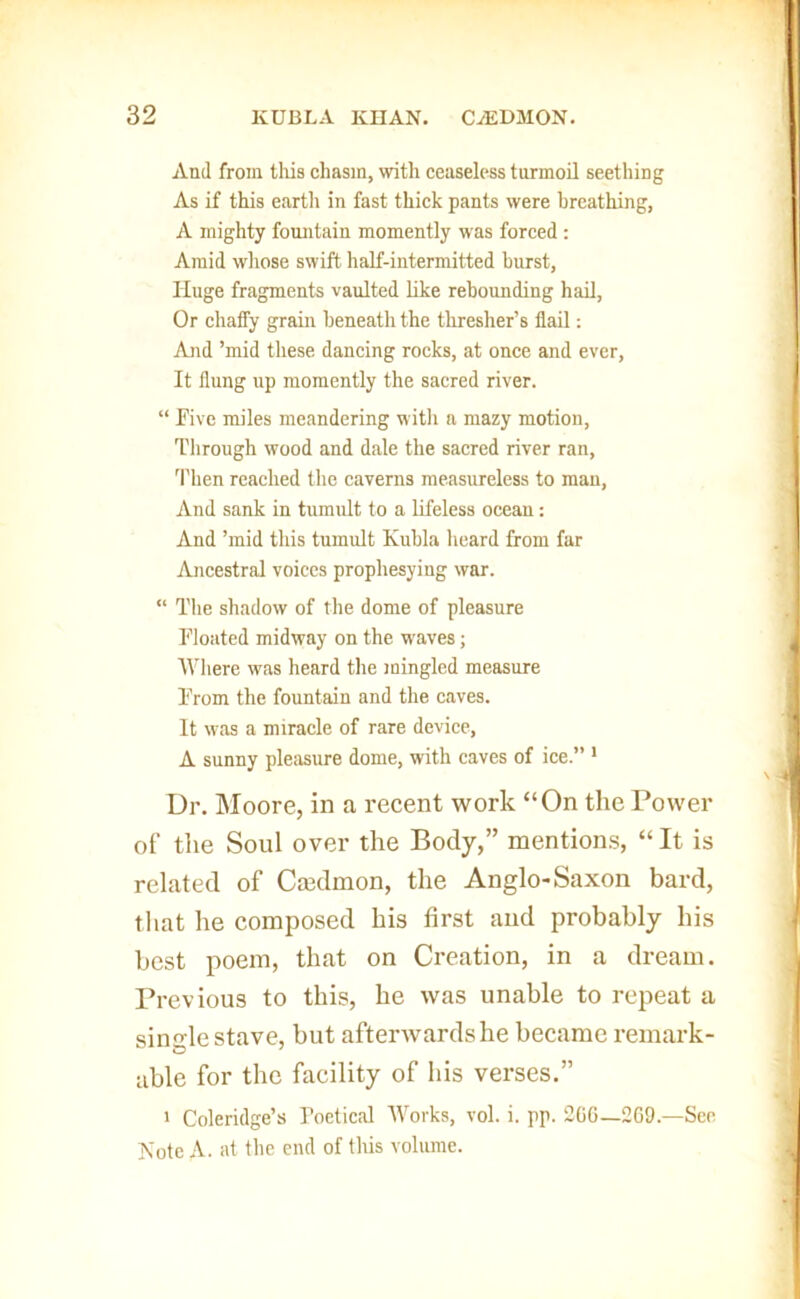 And from tliis chasm, with ceaseless turmoil seething As if this eartli in fast thick pants were breathing, A mighty fountain momently was forced: Amid whose swift half-intermitted burst. Huge fragments vaulted like rebounding had. Or chaffy grain beneath the thresher’s flail: And ’mid these dancing rocks, at once and ever. It flung up momently the sacred river. “ Five miles meandering w itli a mazy motion, Tlirough wood and dale the sacred river ran, 'Plien reached the caverns measureless to man, And sank in turaidt to a lifeless ocean: And ’mid this tumult Kuhla heard from far Ancestral voices prophesying war. “ The shadow of the dome of pleasure Floated midway on the waves; Where was heard the mingled measure From the fountain and the caves. It w'as a miracle of rare device, A sunny pleiisure dome, with caves of ice.” ' Dr. Moore, in a recent work “On the Power of the Soul over the Body,” mentions, “ It is related of Ca3dmon, the Anglo-Saxon bard, that he composed his first and probably his best poem, that on Creation, in a dream. Previous to this, he was unable to repeat a single stave, but aftertvardshe became remark- able for the facility of his verses.” > Coleridge’s Poetical Works, vol. i. pp. 20G—2G9.—Sen Kote A. at tlie end of this volume.