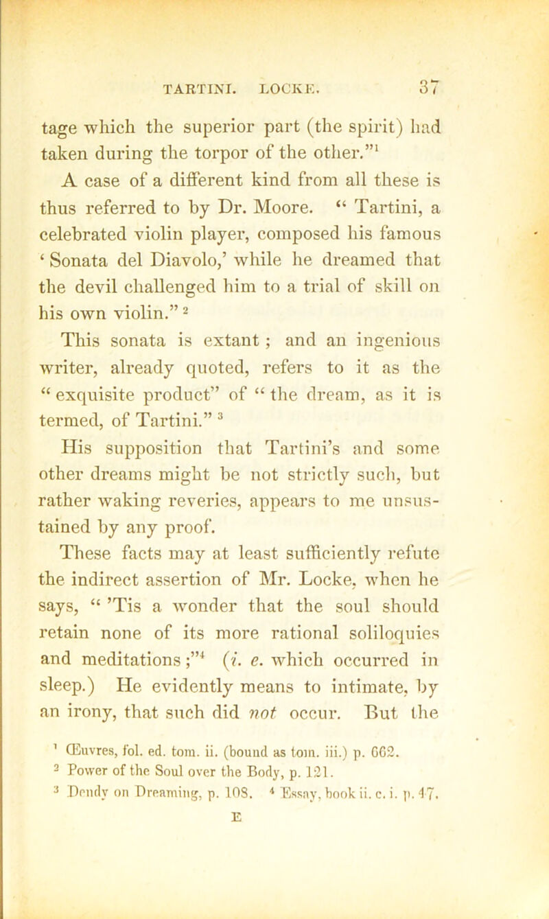 tage which the superior part (the spirit) had taken during the torpor of the other.”' A case of a different kind from all these is thus referred to by Dr. Moore. “ Tartini, a celebrated violin player, composed his famous ‘ Sonata del Diavolo,’ while he dreamed that the devil challenged him to a trial of skill oji his own violin.” ^ This sonata is extant; and an ingenious writer, already quoted, refers to it as the ‘‘ exquisite product” of “ the dream, as it is tex'med, of Tartini.” His supposition that Tartini’s and some other dreams might be not strictly such, but rather waking reveries, appears to me unsus- tained by any proof. These facts may at least sufficiently refute the indirect assertion of Mr. Locke, when he says, “ ’Tis a wonder that the soul should retain none of its more rational soliloquies and meditations ('/. e. which occurred in sleep.) He evidently means to intimate, by an irony, that such did not occur. But the ' CEuvres, ibl. ed. tom. ii. (bound as tom. iii.) p. G62. 2 Power of the Soul over the Body, p. 121. '■> Peudy on Breaming, p. 108. Essay, hook ii. c. i. p. 4 J. E