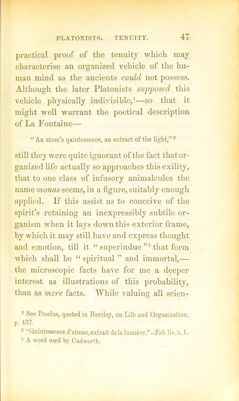 practical proof of the tenuity which may characterise an organized vehicle of the hu- man mind as the ancients could not possess. Although the later Platonists supposed this vehicle physically indivisible,*—so that it might well warrant the poetical description of La Fontaine— “ An atom’s quintessence, an extract of the light,” ^ Still they were quite ignorant of the fact that or- ganized hfe actually so approaches this exility, that to one class of infusory animalcules the name 7?iona.9 seems, in a figure, suitably enough applied. If this assist us to conceive of the spirit’s retaining an inexpressibly subtile or- ganism when it lays down this exterior frame, by which it may still have and express thought and emotion, till it “ superindue that foi’m which shall he “ spiritual ” and immortal,— the microscopic facts have for me a deeper interest as illustrations of this probability, than as mere facts. While valuing all scien- ' See Proclus, quoted in Barclay, on Life and Organization, p. 437. * “Quintessence d’atome,extrait dela lumiere.”-Fab.liv.x. 1. 3 A word used by Cudwortli.