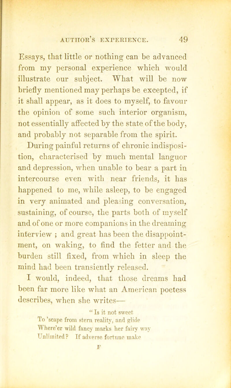 Essays, that little or nothing can be advanced from my personal experience which would illustrate our subject. What will be now briefly mentioned may perhaps be excepted, if it shall appear, as it does to myself, to favour the opinion of some such interior organism, not essentially affected by the state of the body, and probably not separable from the spirit. During painful returns of chronic indisposi- tion, characterised by much mental languor and depression, when unable to bear a part in intercourse even witli near friends, it has happened to me, while asleep, to be engaged in very animated and pleasing conversation, sustaining, of course, the parts both of myself and of one or more companions in the dreaming interview ; and great has been the disappoint- ment, on waking, to And the fetter and the burden still fixed, from which in sleep the mind had been transiently released. I would, indeed, that those dreams had been far more like what an American poetess describes, when she Avrites— “ Is it not sweet To ’scape from stern reality, and glide Where’er wild fancy marks her fairy way Unlimited? If adverse fortune make