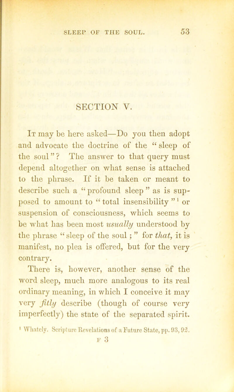 SECTION V. It may be here asked—Do you then adopt and advocate the doctrine of the “ sleep of the soul ” ? The answer to that query must depend altogether on what sense is attached to the phrase. If it be taken or meant to describe such a “ profound sleep ” as is sup- posed to amount to “ total insensibility ” ‘ or suspension of consciousness, which seems to be what has been most usually undei’stood by the phrase “ sleep of the soul; ” for that^ it is manifest, no plea is offered, but for the very contrary. There is, however, another sense of the word sleep, much more analogous to its real ordinary meaning, in which I conceive it may very fitly describe (though of course very imperfectly) the state of the separated spirit. ' Whatcly. Scripture ilcvclalions of u ruturc State, pp. t)3,93. F 3