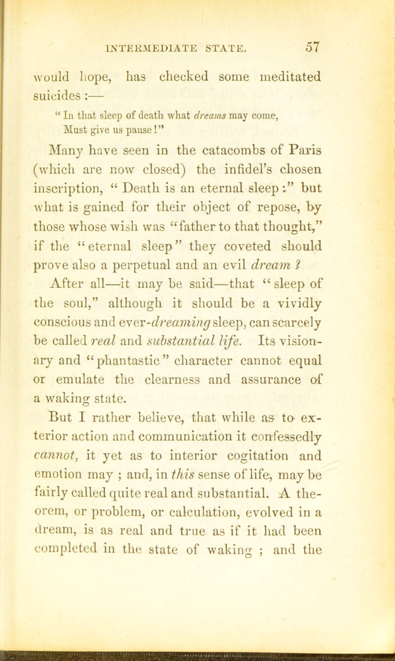 would hope, has checked some meditated suicides:— “ In that sleep of death what dreams may come, Must give us pause ! ” Many have seen in the catacombs of Paris (which are now closed) the infidel’s chosen inscription, “ Death is an eternal sleepbut what is gained for their object of repose, by those whose wish was “ father to that thought,” if the “eternal sleep” they coveted should prove also a perpetual and an evil dream 2 After all—it may be said—that “ sleep of the soul,” although it should be a vividly conscious and ever-f/reamw?^ sleep, can scarcely be called real and mhstantml life. Its vision- ary and “phantastic” character cannot equal or emulate the clearness and assurance of a waking state. But I rather believe, that while as to ex- terior action and communication it confessedly cannot, it yet as to interior cogitation and emotion may ; and, in this sense of life, maybe fairly called quite real and substantial. A the- orem, or problem, or calculation, evolved in a dream, is as real and true as if it had been completed in the state of waking ; and the