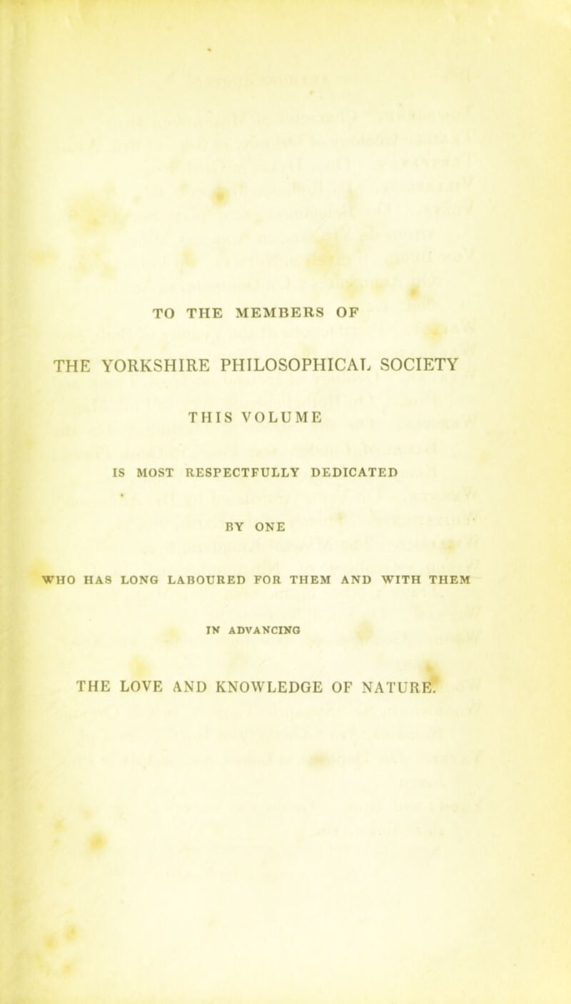 TO THE MEMBERS OF THE YORKSHIRE PHILOSOPHICAL SOCIETY THIS VOLUME IS MOST RESPECTFULLY DEDICATED BY ONE WHO HAS LONG LABOURED FOR THEM AND WITH THEM IV ADVANCING THE LOVE AND KNOWLEDGE OF NATURE.