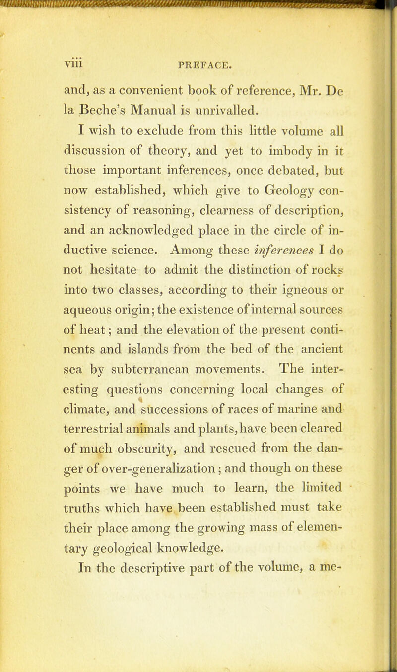 and, as a convenient book of reference, Mr. De la Beebe’s Manual is unrivalled. I wish to exclude from this little volume all discussion of theory, and yet to imbody in it those important inferences, once debated, but now established, which give to Geology con- sistency of reasoning, clearness of description, and an acknowledged place in the circle of in- ductive science. Among these inferences I do not hesitate to admit the distinction of rocks into two classes, according to their igneous or aqueous origin; the existence of internal sources of heat; and the elevation of the present conti- nents and islands from the bed of the ancient sea by subterranean movements. The inter- esting questions concerning local changes of ■i climate, and successions of races of marine and terrestrial animals and plants, have been cleared of much obscurity, and rescued from the dan- ger of over-generalization; and though on these points we have much to learn, the limited truths which have been established must take their place among the growing mass of elemen- tary geological knowledge. In the descriptive part of the volume, a me-