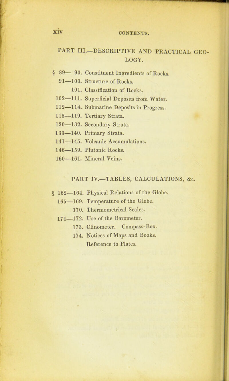 PART III.—DESCRIPTIVE AND PRACTICAL GEO- LOGY. § 89— 90. 91—100. 101. 102—111. 112—114. 115—119. 120—132. 133—140. 141—145. 146—159. 160—161. Constituent Ingredients of Rocks. Structure of Rocks. Classification of Rocks. Superficial Deposits from Water. Submarine Deposits in Progress. Tertiary Strata. Secondary Strata. Primary Strata. Volcanic Accumulations. Plutonic Rocks. Mineral Veins. PART IV.—TABLES, CALCULATIONS, &c. § 162—164. Physical Relations of the Globe. 165—169. Temperature of the Globe. 170. Thermometrical Scales. 171—172. Use of the Barometer. 173. Clinometer. Compass-Box. 174. Notices of Maps and Books. Reference to Plates.