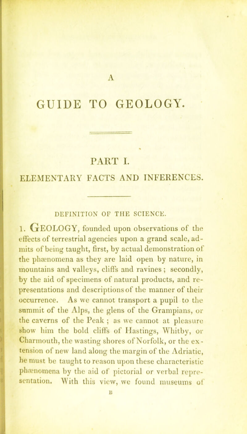 A GUIDE TO GEOLOGY. PART I. ELEMENTARY FACTS AND INFERENCES. DEFINITION OF THE SCIENCE. 1. Geology, founded upon observations of the effects of terrestrial agencies upon a grand scale, ad- mits of being taught, first, by actual demonstration of the phaenomena as they are laid open by nature, in mountains and valleys, cliffs and ravines ; secondly, by the aid of specimens of natural products, and re- presentations and descriptions of the manner of their occurrence. As we cannot transport a pupil to the summit of the Alps, the glens of the Grampians, or the caverns of the Peak ; as we cannot at pleasure show him the bold cliffs of Hastings, Whitby, or Charmouth, the wasting shores of Norfolk, or the ex- tension of new land along the margin of the Adriatic, he must be taught to reason upon these characteristic phaenomena by the aid of pictorial or verbal repre- sentation. With this view, we found museums of a