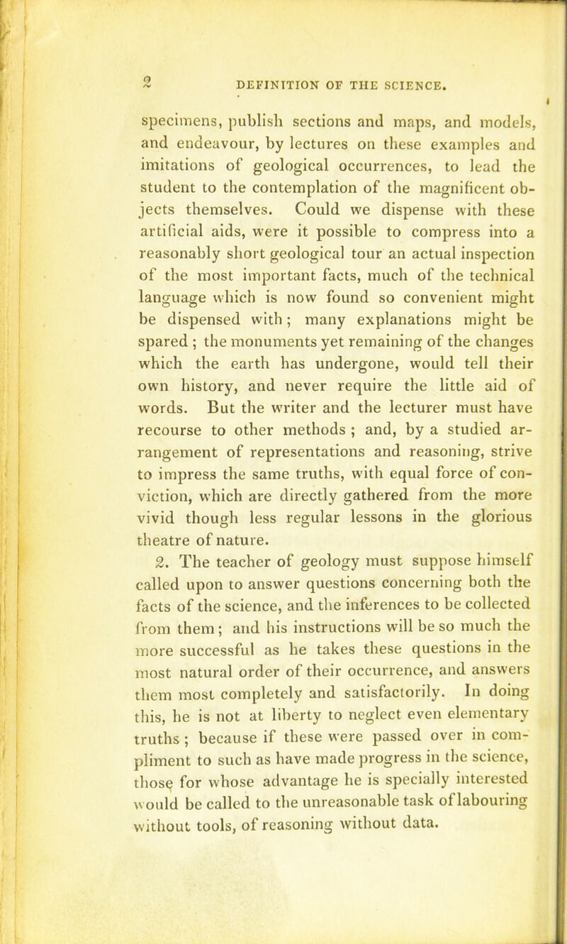 specimens, publish sections and maps, and models, and endeavour, by lectures on these examples and imitations of geological occurrences, to lead the student to the contemplation of the magnificent ob- jects themselves. Could we dispense with these artificial aids, were it possible to compress into a reasonably short geological tour an actual inspection of the most important facts, much of the technical language which is now found so convenient might be dispensed with; many explanations might be spared ; the monuments yet remaining of the changes which the earth has undergone, would tell their own history, and never require the little aid of words. But the writer and the lecturer must have recourse to other methods ; and, by a studied ar- rangement of representations and reasoning, strive to impress the same truths, with equal force of con- viction, which are directly gathered from the more vivid though less regular lessons in the glorious theatre of nature. 2. The teacher of geology must suppose himself called upon to answer questions concerning both the facts of the science, and the inferences to be collected from them; and his instructions will be so much the more successful as he takes these questions in the most natural order of their occurrence, and answers them most completely and satisfactorily. In doing this, he is not at liberty to neglect even elementary truths ; because if these were passed over in com- pliment to such as have made progress in the science, thosq for whose advantage he is specially interested would be called to the unreasonable task of labouring without tools, of reasoning without data.