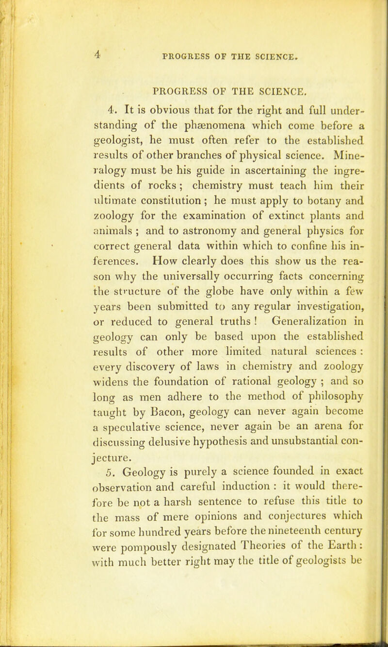 PROGRESS OF THE SCIENCE, 4. It is obvious that for the right and full under- standing of the phaenomena which come before a geologist, he must often refer to the established results of other branches of physical science. Mine- ralogy must be his guide in ascertaining the ingre- dients of rocks ; chemistry must teach him their ultimate constitution ; he must apply to botany and zoology for the examination of extinct plants and animals ; and to astronomy and general physics for correct general data within which to confine his in- ferences. How clearly does this show us the rea- son why the universally occurring facts concerning the st»'ucture of the globe have only within a few years been submitted to any regular investigation, or reduced to general truths ! Generalization in geology can only be based upon the established results of other more limited natural sciences : every discovery of laws in chemistry and zoology widens the foundation of rational geology ; and so long as men adhere to the method of philosophy taught by Bacon, geology can never again become a speculative science, never again be an arena for discussing delusive hypothesis and unsubstantial con- jecture. 5. Geology is purely a science founded in exact observation and careful induction : it would there- fore be not a harsh sentence to refuse this title to the mass of mere opinions and conjectures which for some hundred years before the nineteenth century were pompously designated Theories of the Barth: with much better right may the title of geologists be