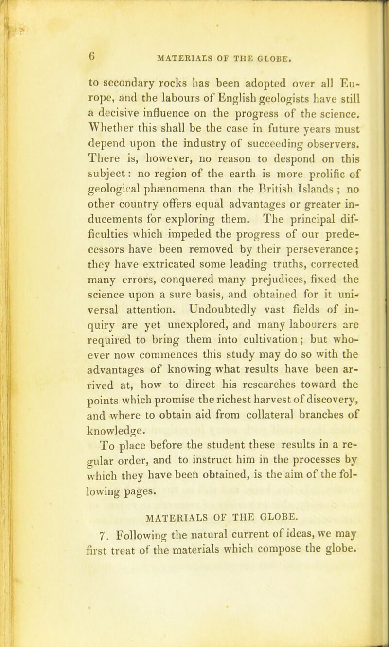 to secondary rocks has been adopted over all Eu- ro])e, and the labours of English geologists have still a decisive influence on the progress of the science. Whether this shall be the case in future years must depend upon the industry of succeeding observers. There is, however, no reason to despond on this subject: no region of the earth is more prolific of geological phenomena than the British Islands ; no other country offers equal advantages or greater in- ducements for exploring them. The principal dif- ficulties which impeded the progress of our prede- cessors have been removed by their perseverance; they have extricated some leading truths, corrected many errors, conquered many prejudices, fixed the science upon a sure basis, and obtained for it uni- versal attention. Undoubtedly vast fields of in- quiry are yet unexplored, and many labourers are required to bring them into cultivation; but who- ever now commences this study may do so with the advantages of knowing what results have been ar- rived at, how to direct his researches toward the points which promise the richest harvest of discovery, and where to obtain aid from collateral branches of knowledge. To place before the student these results in a re- gular order, and to instruct him in the processes by which they have been obtained, is the aim of the fol- lowing pages. MATERIALS OF THE GLOBE. 7. Following the natural current of ideas, we may first treat of the materials which compose the globe.