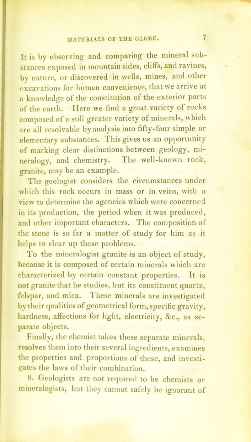It is by observing and comparing the mineral sub- stances exposed in mountain sides, cliffs, and ravines, by nature, or discovered in wells, mines, and other excavations for human convenience, that we arrive at a knowledge of the constitution of the exterior parts of the earth. Here we find a great variety of rocks composed of a still greater variety of minerals, which are all resolvable by analysis into fifty-four simple or elementary substances. This gives us an opportunity of marking clear distinctions between geology, mi- neralogy, and chemistry. The well-known rock, granite, may be an example. The geologist considers the circumstances under which this rock occurs in mass or in veins, with a view to determine the agencies which were concerned in its production, the period when it was produced, and other important characters. The composition of the stone is so far a matter of study for him as it helps to clear up these problems. To the mineralogist granite is an object of study, because it is composed of certain minerals which are characterized by certain constant properties. It is not granite that he studies, but its constituent quartz, felspar, and mica. These minerals are investigated by their qualities of geometrical form, specific gravity, hardness, affections for light, electricity, &c., as se- parate objects. Finally, the chemist takes these separate minerals, resolves them into their several ingredients, examines the properties and proportions of these, and investi- gates the laws of their combination. 8. Geologists are not required to be chemists or mineralogists, but they cannot safely be ignorant of