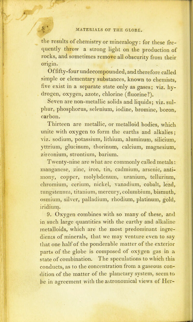 V/ , « MATERIALS OF THE GLOBE. the resiilts of chemistry or mineralogy: for these fre- quently throw a strong light on the production of rocks, and sometimes remove all obscurity from their origin. Offifty-four undecompounded, and therefore called simple or elementary substances, known to chemists, five exist in a separate state only as gases; viz. hy- drogen, oxygen, azote, chlorine (fluorine?). Seven are non-metallic solids and liquids; viz. sul- phur, phosphorus, selenium, iodine, bromine, boron, carbon. Thirteen are metallic, or metalloid bodies, which unite with oxygen to form the earths and alkalies ; viz. sodium, potassium, lithium, aluminum, silicium, yttrium, glucinum, thorinum, calcium, magnesium, zirconium, strontium, barium. Twenty-nine are what are commonly called metals: manganese, zinc, iron, tin, cadmium, arsenic, anti- mony, copper, molybdenum, uranium, tellurium, chromium, cerium, nickel, vanadium, cobalt, lead, tungstenurn, titanium, mercury, columbiura, bismuth, osmium, silver, palladium, rhodium, platinum, gold, iridiurrj. 9. Oxygen combines with so many of these, and in such large quantities with the earthy and alkaline metalloids, which are the most predominant ingre- dients of minerals, that we may venture even to say that one half of the ponderable matter of the exterior parts of the globe is composed of oxygen gas in a state of combination. The speculations to which this conducts, as lo the concentration from a gaseous con- dition of the matter of the planetary system, seem to be in agreement with the astronomical views of Her-
