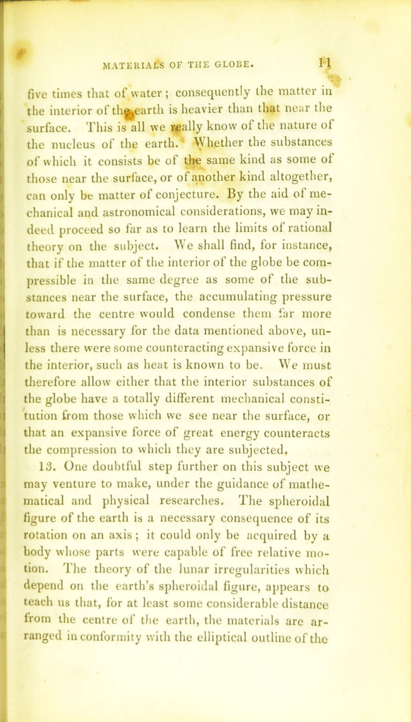 MATERIAliS OF THE GLOBE. i \ Jl >1 a H five times that of water; consequently the matter in the interior of th||earth is heavier than that near tlie surface. This is all we i^ally know of the nature of the nucleus of the earth.' Whether the substances of which it consists be of the same kind as some of those near the surface, or of another kind altogether, can only be matter of conjecture. By the aid of me- chanical and astronomical considerations, we may in- deed proceed so far as to learn the limits of rational theory on the subject. We shall find, for instance, that if the matter of the interior of the globe be com- pressible in the same degree as some of the sub- stances near the surface, the accumulating pressure toward the centre would condense them far more than is necessary for the data mentioned above, un- less there were some counteracting expansive force in the interior, such as heat is known to be. We must therefore allow either that the interior substances of the globe have a totally different mechanical consti- tution from those which we see near the surface, or that an expansive force of great energy counteracts the compression to which they are subjected, 13. One doubtful step further on this subject we may venture to make, under the guidance of mathe- matical and physical researches. The spheroidal figure of the earth is a necessary consequence of its rotation on an axis; it could only be acquired by a body whose parts were capable of free relative mo- tion. The theory of the lunar irregularities which depend on the earth’s spheroidal figure, appears to teach us that, for at least some considerable distance from the centre of the earth, the materials are ar- ranged in conformity with the elliptical outline of the M