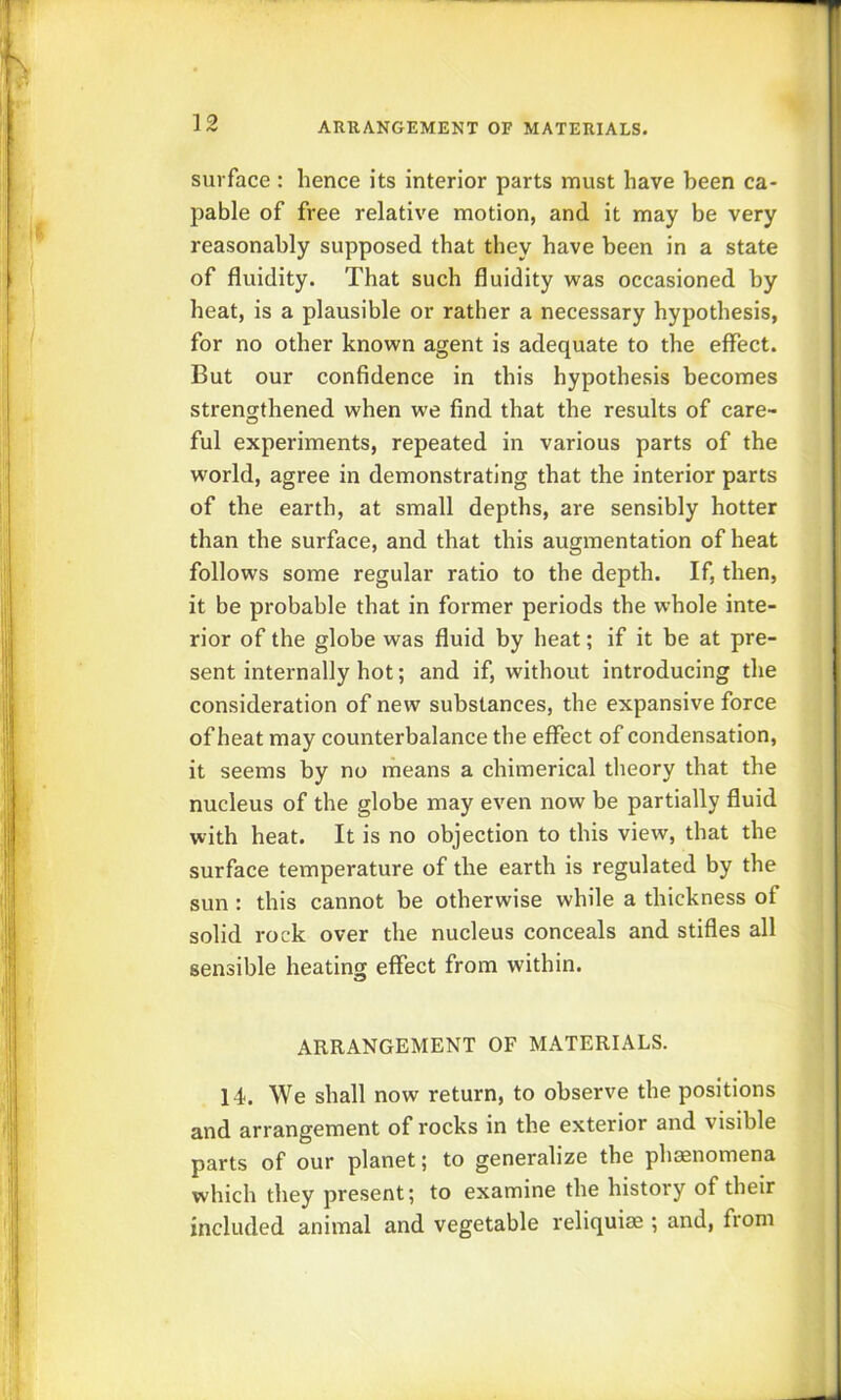 surface : hence its interior parts must have been ca- pable of free relative motion, and it may be very reasonably supposed that they have been in a state of fluidity. That such fluidity was occasioned by heat, is a plausible or rather a necessary hypothesis, for no other known agent is adequate to the effect. But our confidence in this hypothesis becomes strengthened when we find that the results of care- ful experiments, repeated in various parts of the world, agree in demonstrating that the interior parts of the earth, at small depths, are sensibly hotter than the surface, and that this augmentation of heat follows some regular ratio to the depth. If, then, it be probable that in former periods the whole inte- rior of the globe was fluid by heat; if it be at pre- sent internally hot; and if, without introducing the consideration of new substances, the expansive force of heat may counterbalance the effect of condensation, it seems by no means a chimerical theory that the nucleus of the globe may even now be partially fluid with heat. It is no objection to this view, that the surface temperature of the earth is regulated by the sun: this cannot be otherwise while a thickness of solid rock over the nucleus conceals and stifles all sensible heating effect from within. ARRANGEMENT OF MATERIALS. 14. We shall now return, to observe the positions and arrangement of rocks in the exterior and visible parts of our planet; to generalize the phasnomena which they present; to examine the history of their included animal and vegetable reliquiae ; and, from