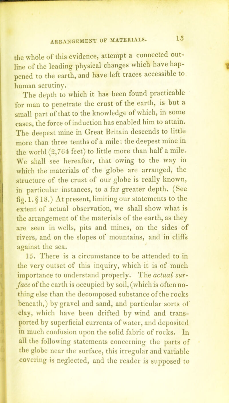 the whole of this evidence, attempt a connected out- line of the leading physical changes which have hap- ^ pened to the earth, and have left traces accessible to human scrutiny. The depth to w'hich it has been found practicable for man to penetrate the crust of tlie earth, is but a small part of that to the knowledge of which, in some cases, the force of induction has enabled him to attain. The deepest mine in Great Britain descends to little more than three tenths of a mile: the deepest mine in the world (2,764- feet) to little more than half a mile. We shall see hereafter, that owing to the way in which the materials of the globe are arranged, the structure of the crust of our globe is really known, in particular instances, to a far greater depth. (See fig. 1. § 18.) At present, limiting our statements to the extent of actual observation, we shall show what is the arrangement of the materials of the earth, as they are seen in wells, pits and mines, on the sides of rivers, and on the slopes of mountains, and in cliffs against the sea. ‘ 15. There is a circumstance to be attended to in the very outset of this inquiry, which it is of much importance to understand properly. The actual sur- face of the earth is occupied by soil, (which is often no- thing else than the decomposed substance of the rocks beneath,) by gravel and sand, and particular sorts of clay, which have been drifted by w’ind and trans- ported by superficial currents of water, and deposited in much confusion upon the solid fabric of rocks. In all the following statements concerning the parts of the globe near the surface, this irregular and variable covering is neglected, and the reader is supposed to