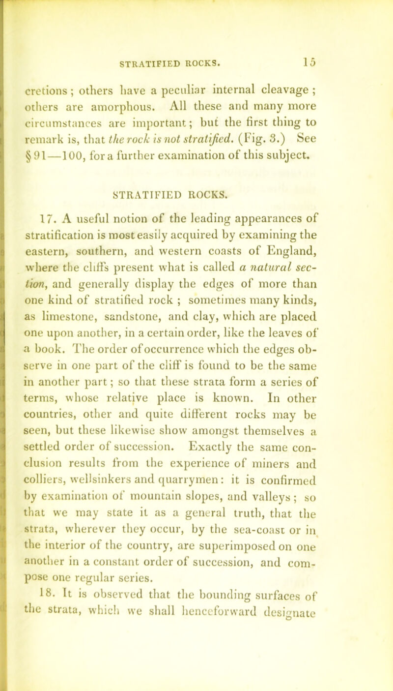 cretions; others have a peculiar internal cleavage ; others are amorphous. All these and many more circumstances are important; but the first thing to remark is, that the rock is not stratified. (Fig. 3.) See §91—100, for a further examination of this subject. STRATIFIED ROCKS. 17. A useful notion of the leading appearances of stratification is most easily acquired by examining the eastern, southern, and western coasts of England, where the cliffs present what is called a natural sec- tion, and generally display the edges of more than one kind of stratified rock ; sometimes many kinds, as limestone, sandstone, and clay, which are placed one upon another, in a certain order, like the leaves of a book. The order of occurrence which the edges ob- serve in one part of the cliff is found to be the same in another part; so that these strata form a series of terms, whose relative place is known. In other countries, other and quite different rocks may be seen, but these likewise show amongst themselves a settled order of succession. Exactly the same con- clusion results from the experience of miners and colliers, wellsinkers and quarrymen: it is confirmed by examination of mountain slopes, and valleys; so that we may state it as a general truth, that the strata, wherever they occur, by the sea-coast or in the interior of the country, are superimposed on one another in a constant order of succession, and com- pose one regular series. 18. It is observed that the bounding surfaces of the strata, which we shall henceforward designate