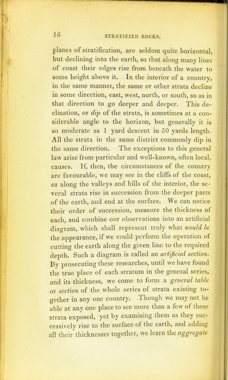 planes of stratification, are seldom quite horizontal, but declining into the earth, so that along many lines of coast their edges rise from beneath the water to some height above it. In the interior of a country, in the same manner, the same or other strata decline in some direction, east, west, north, or south, so as in that direction to go deeper and deeper. This de- clination, or dip of the strata, is sometimes at a con- siderable angle to the horizon, but generally it is so moderate as 1 yard descent in 50 yards length. All the strata in the same district commonly dip in the same direction. The exceptions to this general law arise from particular and well-known, often local, causes. If, then, the circumstances of the country are favourable, we may see in the cliffs of the coast, or along the valleys and hills of the interior, the se- veral strata rise in succession from the deeper parts of the earth, and end at the surface. We can notice their order of succession, measure the thickness of each, and combine our observations into an artificial diagram, which shall represent truly what would he the appearance, if we could perform the operation of cutting the earth along the given line to the required depth. Such a diagram is called an artificial section. By prosecuting these researches, until we have found j the true place of each stratum in the general series, and its thickness, we come to form a general table or section of the whole series of strata existing to- gether in any one country. Though we may not be ^ able at any one place to see more than a few of these strata exposed, yet by examining them as they sue- j cessively rise to the surface of the earth, and adding | all their thicknesses together, we learn the aggregate