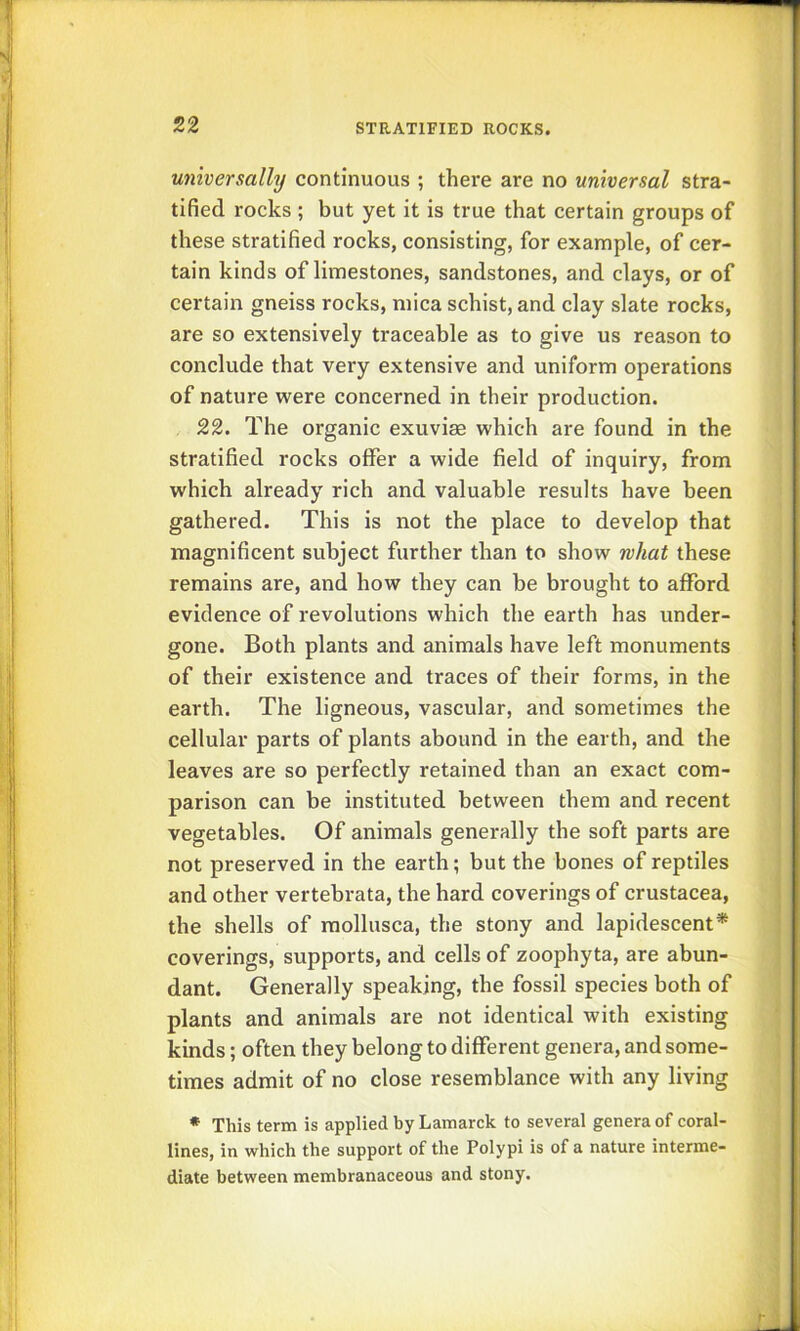 universally continuous ; there are no universal stra- tified rocks ; but yet it is true that certain groups of these stratified rocks, consisting, for example, of cer- tain kinds of limestones, sandstones, and clays, or of certain gneiss rocks, mica schist, and clay slate rocks, are so extensively traceable as to give us reason to conclude that very extensive and uniform operations of nature were concerned in their production. 22. The organic exuvias which are found in the stratified rocks offer a wide field of inquiry, from which already rich and valuable results have been gathered. This is not the place to develop that magnificent subject further than to show rvhat these remains are, and how they can be brought to afford evidence of revolutions which the earth has under- gone. Both plants and animals have left monuments of their existence and traces of their forms, in the earth. The ligneous, vascular, and sometimes the cellular parts of plants abound in the earth, and the leaves are so perfectly retained than an exact com- parison can be instituted between them and recent vegetables. Of animals generally the soft parts are not preserved in the earth; but the bones of reptiles and other vertebrata, the hard coverings of Crustacea, the shells of raollusca, the stony and lapidescent* coverings, supports, and cells of zoophyta, are abun- dant. Generally speaking, the fossil species both of plants and animals are not identical with existing kinds; often they belong to different genera, and some- times admit of no close resemblance with any living * This term is applied by Lamarck to several genera of coral- lines, in which the support of the Polypi is of a nature interme- diate between membranaceous and stony.