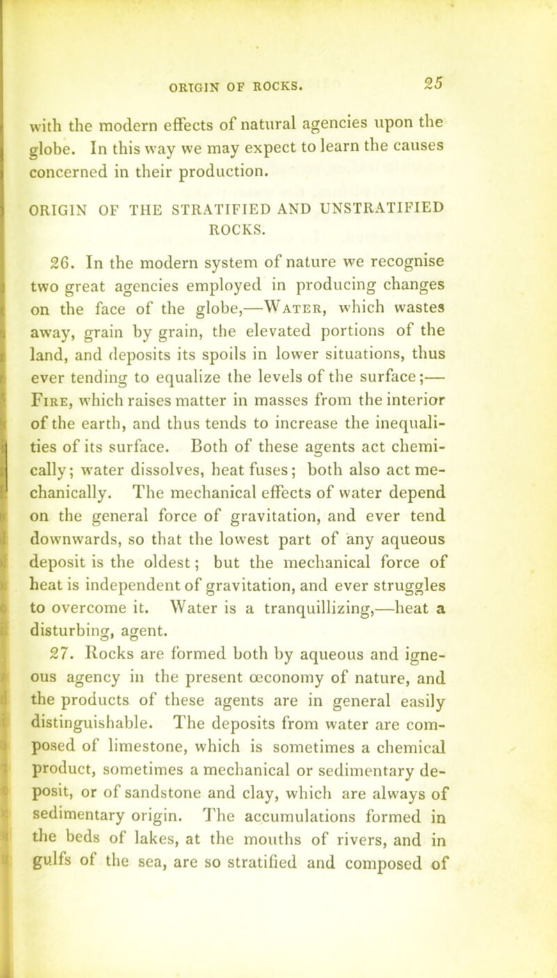 ORIGIN OF ROCKS. with the modern effects of natural agencies upon the glohe. In this way we may expect to learn the causes concerned in their production. ORIGIN OF THE STRATIFIED AND UNSTRATIFIED ROCKS. 26. In the modern system of nature we recognise two great agencies employed in producing changes on the face of the globe,—Water, w-hich wastes away, grain by grain, the elevated portions of the land, and deposits its spoils in lower situations, thus ever tending to equalize the levels of the surface;— Fire, which raises matter in masses from the interior of the earth, and thus tends to increase the inequali- ties of its surface. Both of these agents act chemi- cally; water dissolves, heat fuses; both also act me- chanically. The mechanical effects of water depend on the general force of gravitation, and ever tend downwards, so that the lowest part of any aqueous deposit is the oldest; but the mechanical force of heat is independent of gravitation, and ever struggles to overcome it. Water is a tranquillizing,—heat a disturbing agent. 27. Rocks are formed both by aqueous and igne- ous agency in the present oeconomy of nature, and the products of these agents are in general easily distinguishable. The deposits from water are com- posed of limestone, which is sometimes a chemical product, sometimes a mechanical or sedimentary de- posit, or of sandstone and clay, which are always of sedimentary origin. I’lie accumulations formed in the beds of lakes, at the mouths of rivers, and in gulfs of the sea, are so stratified and composed of