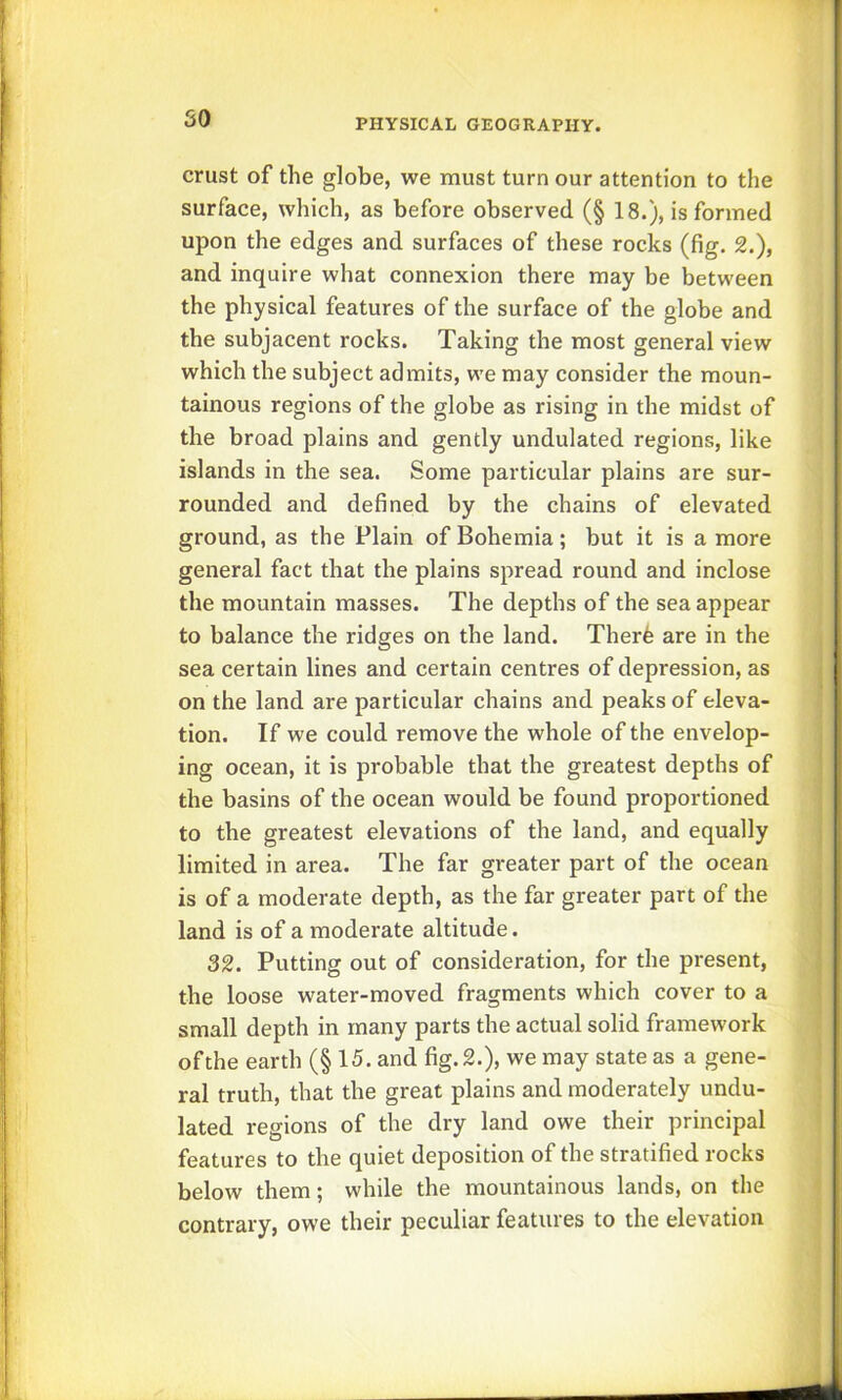 crust of the globe, we must turn our attention to the surface, which, as before observed (§ 18.), is formed upon the edges and surfaces of these rocks (fig, 2.), and inquire what connexion there may be between the physical features of the surface of the globe and the subjacent rocks. Taking the most general view which the subject admits, we may consider the moun- tainous regions of the globe as rising in the midst of the broad plains and gently undulated regions, like islands in the sea. Some particular plains are sur- rounded and defined by the chains of elevated ground, as the Plain of Bohemia; but it is a more general fact that the plains spread round and inclose the mountain masses. The depths of the sea appear to balance the ridges on the land. Therfe are in the sea certain lines and certain centres of depression, as on the land are particular chains and peaks of eleva- tion. If we could remove the whole of the envelop- ing ocean, it is probable that the greatest depths of the basins of the ocean would be found proportioned to the greatest elevations of the land, and equally limited in area. The far greater part of the ocean is of a moderate depth, as the far greater part of the land is of a moderate altitude. 32. Putting out of consideration, for the present, the loose water-moved fragments which cover to a small depth in many parts the actual solid framework of the earth (§ 15. and fig. 2.), we may state as a gene- ral truth, that the great plains and moderately undu- lated regions of the dry land owe their principal features to the quiet deposition of the stratified rocks below them; while the mountainous lands, on the contrary, owe their peculiar features to the elevation