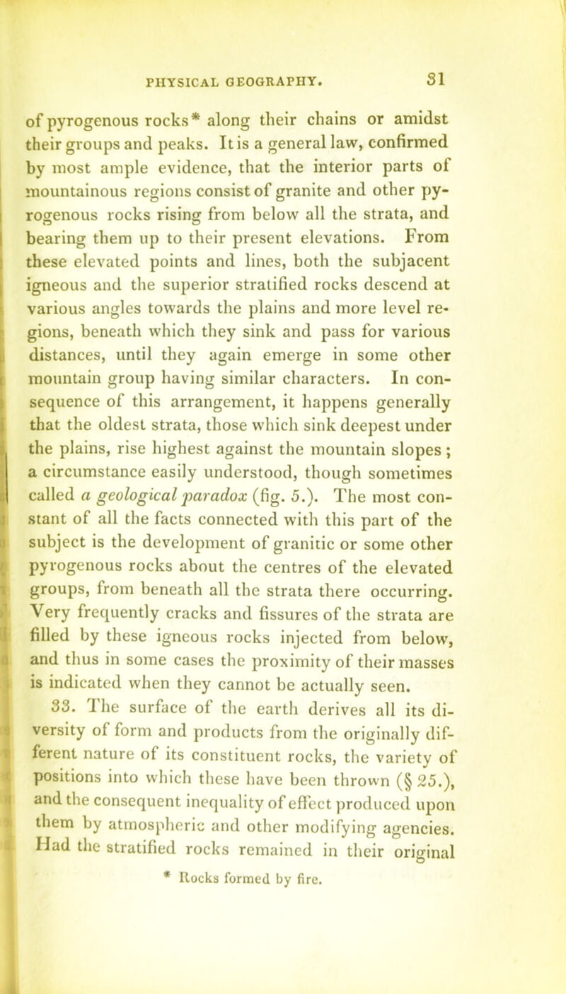 of pyrogenous rocks* along their chains or amidst their groups and peaks. It is a general law, confirmed by most ample evidence, that the interior parts of mountainous regions consist of granite and other py- rogenous rocks rising from below all the strata, and bearing them up to their present elevations. From these elevated points and lines, both the subjacent igneous and the superior stratified rocks descend at various angles towards the plains and more level re- gions, beneath which they sink and pass for various distances, until they again emerge in some other mountain group having similar characters. In con- sequence of this arrangement, it happens generally that the oldest strata, those which sink deepest under the plains, rise highest against the mountain slopes; a circumstance easily understood, though sometimes called a geological 'paradox (fig. 5.). The most con- stant of all the facts connected with this part of the subject is the development of granitic or some other pyrogenous rocks about the centres of the elevated groups, from beneath all the strata there occurring. Very frequently cracks and fissures of the strata are filled by these igneous rocks injected from below, and thus in some cases the proximity of their masses is indicated when they cannot be actually seen. 33. The surface of the earth derives all its di- versity of form and products from the originally dif- ferent nature of its constituent rocks, the variety of positions into which these have been thrown (§ 25.), and the consequent inequality of effect produced upon them by atmospheric and other modifying agencies. Mad the stratified rocks remained in their original * Rocks formed by fire.
