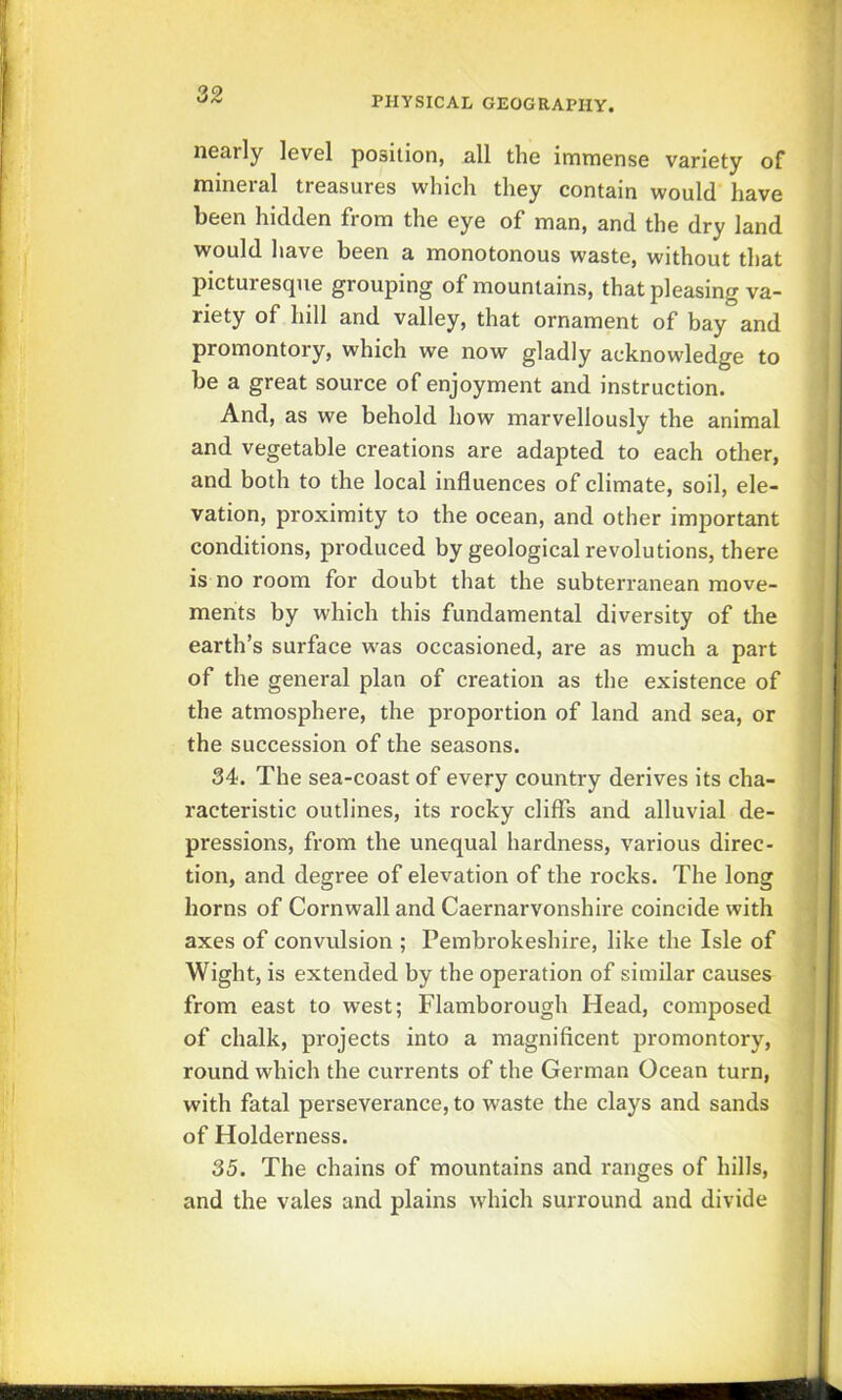 PHYSICAL GEOGRAPHY. I II I i nearly level position, all the immense variety of mineral treasures which they contain would have ; been hidden from the eye of man, and the dry land would have been a monotonous waste, without that picturesque grouping of mountains, that pleasing va- riety of hill and valley, that ornament of bay and promontory, which we now gladly acknowledge to be a great source of enjoyment and instruction. And, as we behold how marvellously the animal and vegetable creations are adapted to each other, and both to the local influences of climate, soil, ele- vation, proximity to the ocean, and other important conditions, produced by geological revolutions, there is no room for doubt that the subterranean move- ments by which this fundamental diversity of the earth’s surface was occasioned, are as much a part of the general plan of creation as the existence of the atmosphere, the proportion of land and sea, or the succession of the seasons. 34. The sea-coast of every country derives its cha- racteristic outlines, its rocky cliffs and alluvial de- I pressions, from the unequal hardness, various direc- tion, and degree of elevation of the rocks. The long horns of Cornwall and Caernarvonshire coincide with axes of convulsion ; Pembrokeshire, like the Isle of Wight, is extended by the operation of similar causes from east to west; Flamborough Head, composed of chalk, projects into a magnificent promontory, round which the currents of the German Ocean turn, with fatal perseverance, to waste the clays and sands of Holderness. 35. The chains of mountains and ranges of hills, and the vales and plains which surround and divide fe B m