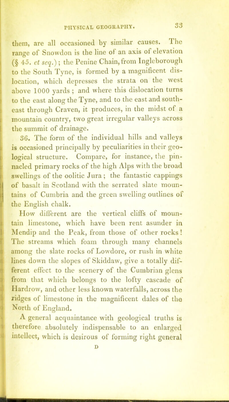 I them, are all occasioned by similar causes. The I range of Snowdon is the line of an axis of elevation I (§ 45. ct seq.) ; the Penine Chain, from Ingleborough f to the South Tyne, is formed by a magnificent dis- 1 location, which depresses the strata on the west ; above 1000 yards ; and where this dislocation turns f to the east along the Tyne, and to the east and south- I east through Craven, it produces, in the midst of a I mountain country, two great irregular valleys across 1 the summit of drainage. 36. The form of the individual hills and valleys t is occasioned principally by peculiarities in their geo- I logical structure. Compare, for instance, the pin- nacled primary rocks of the high Alps with the broad swellings of the oolitic Jura; the fantastic cappings of basalt in Scotland with the serrated slate moun- tains of Cumbria and the green swelling outlines of the English chalk. , How different are the vertical cliffs of moun- I tain limestone, which have been rent asunder in 1 Mendip and the Peak, from those of other rocks! t The streams which foam through many channels I among the slate rocks of Lowdore, or rush in white Q lines down the slopes of Skiddaw, give a totally dif- fl ferent effect to the scenery of the Cumbrian glens i from that which belongs to the lofty cascade of d Hardrow, and other less known waterfalls, across the 6 ridges of limestone in the magnificent dales of the Q North of England. ‘ A general acquaintance with geological truths is 9 therefore absolutely indispensable to an enlarged intellect, which is desirous of forming right general D