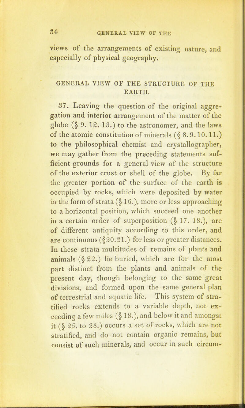 54 GJENERAL VIEW OF THE views of the arrangements of existing nature, and especially of physical geography. GENERAL VIEW OF THE STRUCTURE OF THE EARTH. 37. Leaving the question of the original aggre- gation and interior arrangement of the matter of the globe (§ 9. 12. 13.) to the astronomer, and the laws of the atomic constitution of minerals (§ 8.9.10.11.) to the philosophical chemist and crystallographer, we may gather from the preceding statements suf- ficient grounds for a general view of the structure of the exterior crust or shell of the globe. By far the greater portion of the surface of the earth is occupied by rocks, which were deposited by water in the form of strata (§ 16.), more or less approaching to a horizontal position, which succeed one another in a certain order of superposition (§ 17. 18.), are of different antiquity according to this order, and are continuous (§20.21.) for less or greater distances. In these strata multitudes of remains of plants and animals (§ 22.) lie buried, which are for the most part distinct from the plants and animals of the present day, though belonging to the same great divisions, and formed upon the same general plan of terrestrial and aquatic life. This system of stra- tified rocks extends to a variable depth, not ex- ceeding a few miles (§ 18.), and below it and amongst it (§ 25. to 28.) occurs a set of rocks, which are not stratified, and do not contain organic remains, but consist of such minerals, and occur in such circum-